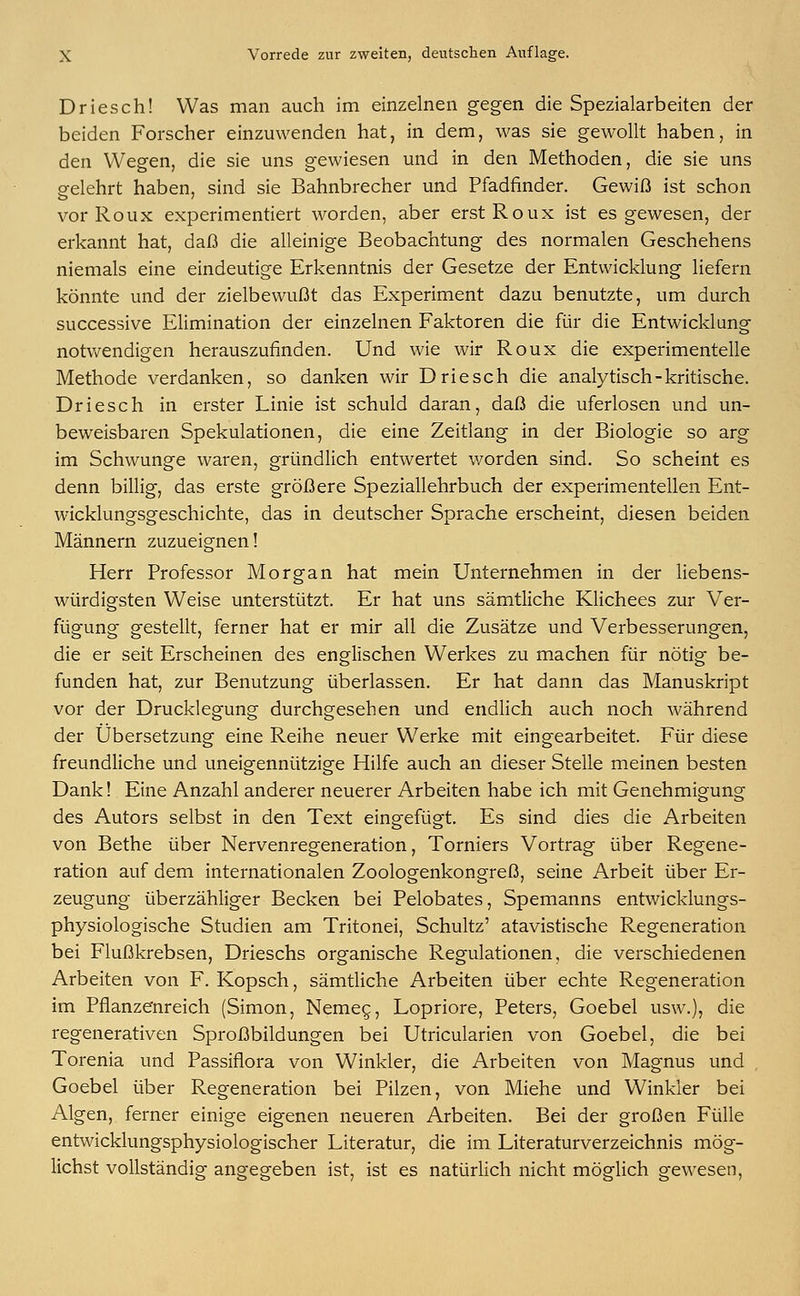 Driesch! Was man auch im einzelnen gegen die Spezialarbeiten der beiden Forscher einzuwenden hat, in dem, was sie gewollt haben, in den Wegen, die sie uns gewiesen und in den Methoden, die sie uns gelehrt haben, sind sie Bahnbrecher und Pfadfinder. Gewiß ist schon vor Roux experimentiert worden, aber erstRoux ist es gewesen, der erkannt hat, daß die alleinige Beobachtung des normalen Geschehens niemals eine eindeutige Erkenntnis der Gesetze der Entwicklung liefern könnte und der zielbewußt das Experiment dazu benutzte, um durch successive Elimination der einzelnen Faktoren die für die Entwicklung notwendigen herauszufinden. Und wie wir Roux die experimentelle Methode verdanken, so danken wir Driesch die analytisch-kritische. Driesch in erster Linie ist schuld daran, daß die uferlosen und un- beweisbaren Spekulationen, die eine Zeitlang in der Biologie so arg im Schwünge waren, gründlich entwertet v/orden sind. So scheint es denn billig, das erste größere Speziallehrbuch der experimentellen Ent- wicklungsgeschichte, das in deutscher Sprache erscheint, diesen beiden Männern zuzueignen! Herr Professor Morgan hat mein Unternehmen in der liebens- würdigsten Weise unterstützt. Er hat uns sämtliche Klichees zur Ver- fügung gestellt, ferner hat er mir all die Zusätze und Verbesserungen, die er seit Erscheinen des englischen Werkes zu machen für nötig be- funden hat, zur Benutzung überlassen. Er hat dann das Manuskript vor der Drucklegung durchgesehen und endlich auch noch während der Übersetzung eine Reihe neuer Werke mit eingearbeitet. Für diese freundliche und uneigennützige Hilfe auch an dieser Stelle meinen besten Dank! Eine Anzahl anderer neuerer Arbeiten habe ich mit Genehmigung des Autors selbst in den Text eingefügt. Es sind dies die Arbeiten von Bethe über Nervenregeneration, Torniers Vortrag über Regene- ration auf dem internationalen Zoologenkongreß, seine Arbeit über Er- zeugung überzähliger Becken bei Pelobates, Spemanns entwicklungs- physiologische Studien am Tritonei, Schultz' atavistische Regeneration bei Flußkrebsen, Drieschs organische Regulationen, die verschiedenen Arbeiten von F. Kopsch, sämtliche Arbeiten über echte Regeneration im Pflanzenreich (Simon, Nemeg, Lopriore, Peters, Goebel usw.), die regenerativen Sproßbildungen bei Utricularien von Goebel, die bei Torenia und Passiflora von Winkler, die Arbeiten von Magnus und Goebel über Regeneration bei Pilzen, von Miehe und Winkler bei Algen, ferner einige eigenen neueren Arbeiten. Bei der großen Fülle entwicklungsphysiologischer Literatur, die im Literaturverzeichnis mög- lichst vollständig angegeben ist, ist es natürlich nicht möglich gewesen,