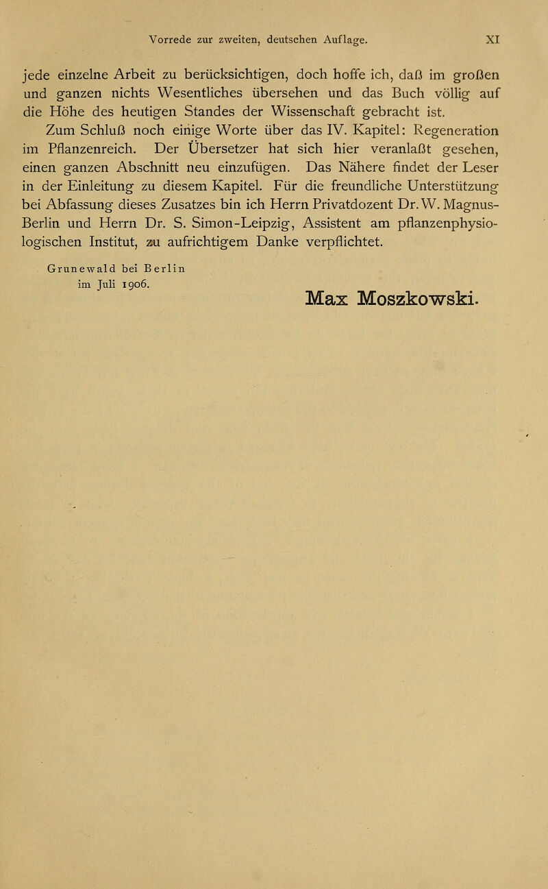 jede einzelne Arbeit zu berücksichtigen, doch hoffe ich, daß im großen und ganzen nichts Wesentliches übersehen und das Buch völlig auf die Höhe des heutigen Standes der Wissenschaft gebracht ist. Zum Schluß noch einige Worte über das IV. Kapitel: Regeneration im Pflanzenreich. Der Übersetzer hat sich hier veranlaßt gesehen, einen ganzen Abschnitt neu einzufügen. Das Nähere findet der Leser in der Einleitung zu diesem Kapitel. Für die freundliche Unterstützung bei Abfassung dieses Zusatzes bin ich Herrn Privatdozent Dr. W. Magnus- Berlin und Herrn Dr. S. Simon-Leipzig, Assistent am pflanzenphysio- logischen Institut, zu aufrichtigem Danke verpflichtet. Grunewald bei Berlin im Juli 1906. Max Moszkowski.