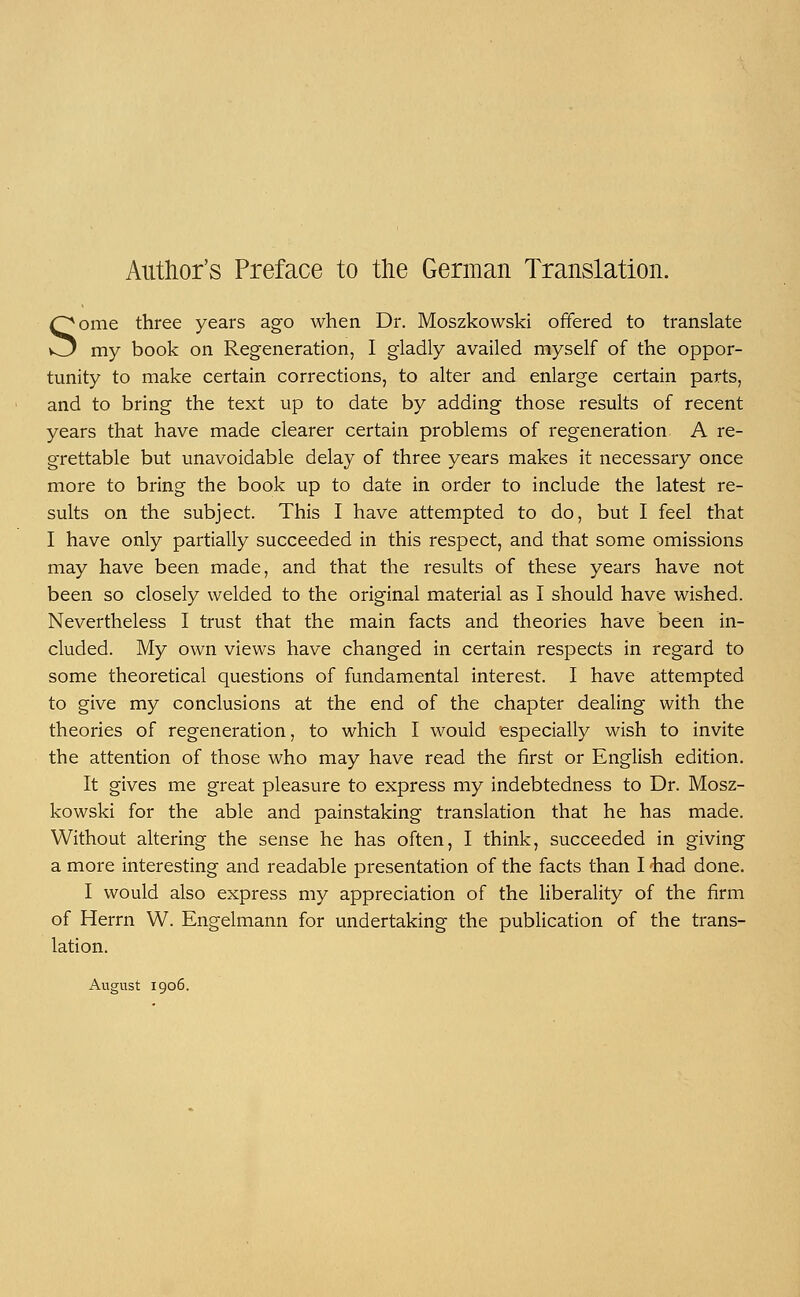 Author's Preface to the German Translation. Some three years ago when Dr. Moszkowski offered to translate my book on Regeneration, I gladly availed myself of the oppor- tunity to make certain corrections, to alter and enlarge certain parts, and to bring the text up to date by adding those results of recent years that have made clearer certain problems of regeneration A re- grettable but unavoidable delay of three years makes it necessary once more to bring the book up to date in order to include the latest re- sults on the subject. This I have attempted to do, but I feel that I have only partially succeeded in this respect, and that some omissions may have been made, and that the results of these years have not been so closely welded to the original material as I should have wished. Nevertheless I trust that the main facts and theories have been in- cluded. My own views have changed in certain respects in regard to some theoretical questions of fundamental interest. I have attempted to give my conclusions at the end of the chapter dealing with the theories of regeneration, to which I would especially wish to invite the attention of those who may have read the first or English edition. It gives me great pleasure to express my indebtedness to Dr. Mosz- kowski for the able and painstaking translation that he has made. Without altering the sense he has often, I think, succeeded in giving a more interesting and readable presentation of the facts than I had done. I would also express my appreciation of the liberality of the firm of Herrn W. Engelmann for undertaking the publication of the trans- lation. August 1906.