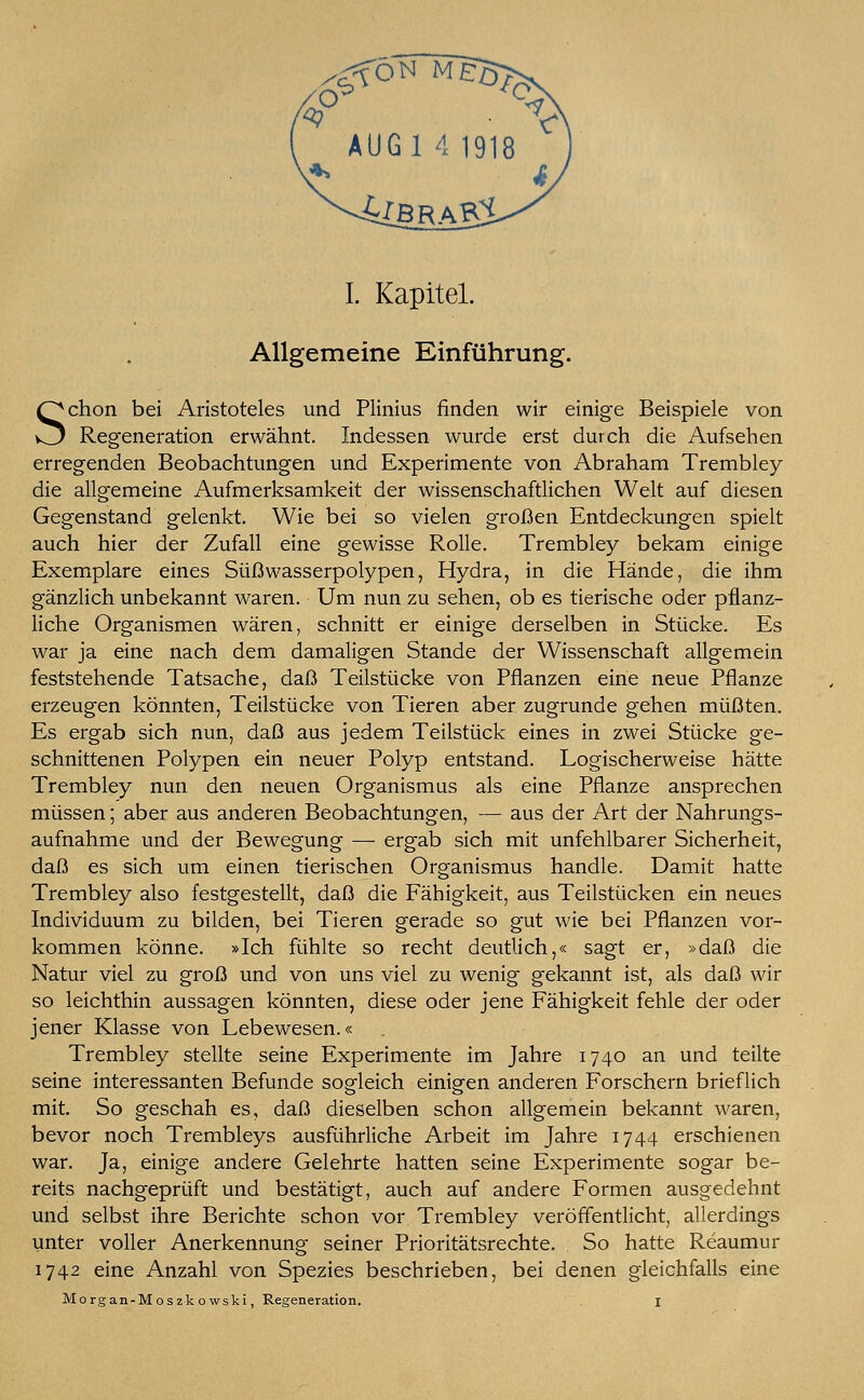 <4£BRA§£ I. Kapitel. Allgemeine Einführung. Schon bei Aristoteles und Plinius finden wir einige Beispiele von Regeneration erwähnt. Indessen wurde erst durch die Aufsehen erregenden Beobachtungen und Experimente von Abraham Trembley die allgemeine Aufmerksamkeit der wissenschaftlichen Welt auf diesen Gegenstand gelenkt. Wie bei so vielen großen Entdeckungen spielt auch hier der Zufall eine gewisse Rolle. Trembley bekam einige Exemplare eines Süßwasserpolypen, Hydra, in die Hände, die ihm gänzlich unbekannt waren. Um nun zu sehen, ob es tierische oder pflanz- liche Organismen wären, schnitt er einige derselben in Stücke. Es war ja eine nach dem damaligen Stande der Wissenschaft allgemein feststehende Tatsache, daß Teilstücke von Pflanzen eine neue Pflanze erzeugen könnten, Teilstücke von Tieren aber zugrunde gehen müßten. Es ergab sich nun, daß aus jedem Teilstück eines in zwei Stücke ge- schnittenen Polypen ein neuer Polyp entstand. Logischerweise hätte Trembley nun den neuen Organismus als eine Pflanze ansprechen müssen; aber aus anderen Beobachtungen, — aus der Art der Nahrungs- aufnahme und der Bewegung — ergab sich mit unfehlbarer Sicherheit, daß es sich um einen tierischen Organismus handle. Damit hatte Trembley also festgestellt, daß die Fähigkeit, aus Teilstücken ein neues Individuum zu bilden, bei Tieren gerade so gut wie bei Pflanzen vor- kommen könne. »Ich fühlte so recht deutlich,« sagt er, »daß die Natur viel zu groß und von uns viel zu wenig gekannt ist, als daß wir so leichthin aussagen könnten, diese oder jene Fähigkeit fehle der oder jener Klasse von Lebewesen.« Trembley stellte seine Experimente im Jahre 1740 an und teilte seine interessanten Befunde sogleich einigen anderen Forschern brieflich mit. So geschah es, daß dieselben schon allgemein bekannt waren, bevor noch Trembleys ausführliche Arbeit im Jahre 1744 erschienen war. Ja, einige andere Gelehrte hatten seine Experimente sogar be- reits nachgeprüft und bestätigt, auch auf andere Formen ausgedehnt und selbst ihre Berichte schon vor Trembley veröffentlicht, allerdings unter voller Anerkennung seiner Prioritätsrechte. . So hatte Reaumur 1742 eine Anzahl von Spezies beschrieben, bei denen gleichfalls eine