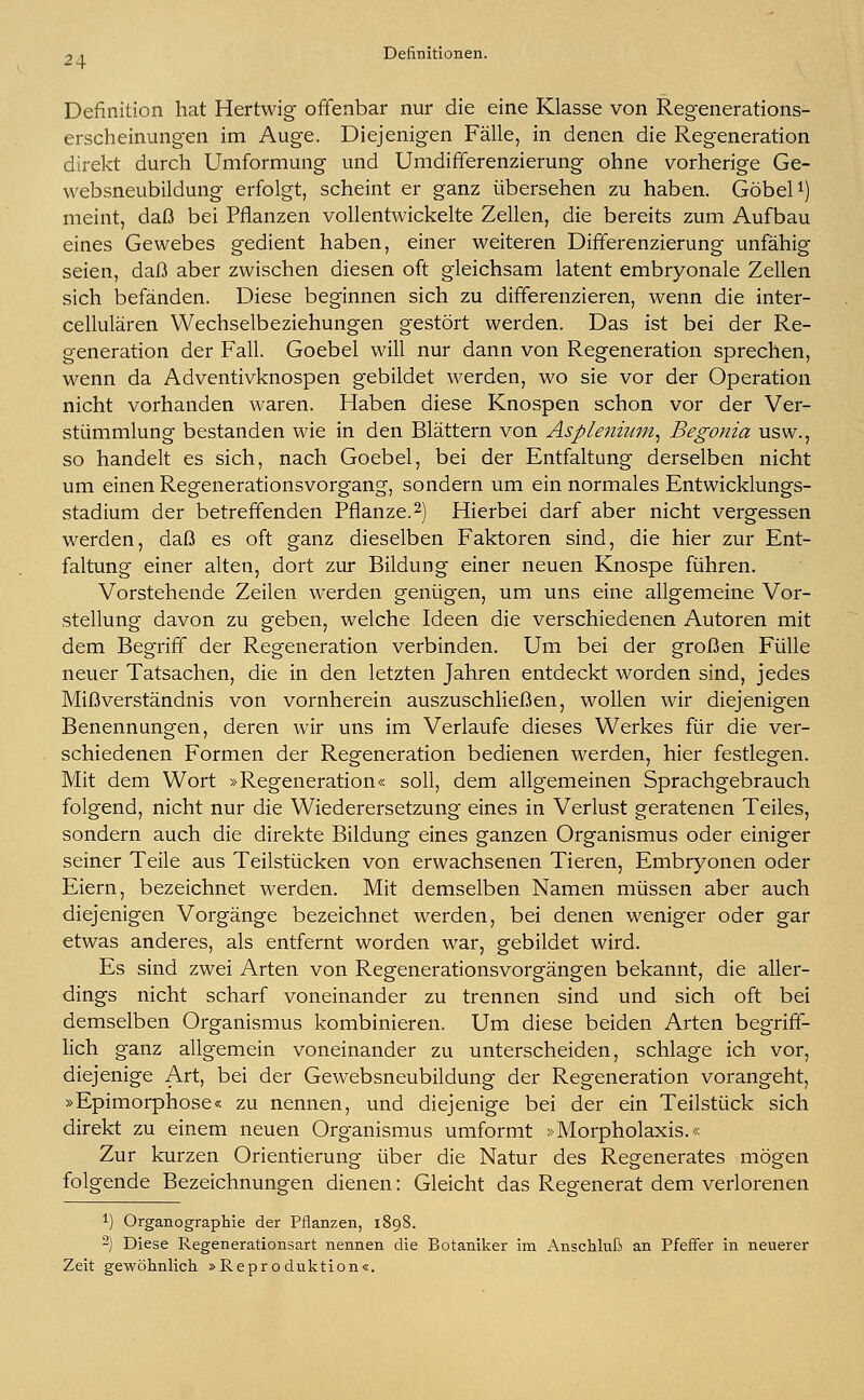 Definition hat Hertwig offenbar nur die eine Klasse von Regenerations- erscheinungen im Auge. Diejenigen Fälle, in denen die Regeneration direkt durch Umformung und Umdififerenzierung ohne vorherige Ge- websneubildung erfolgt, scheint er ganz übersehen zu haben. Göbel1) meint, daß bei Pflanzen vollentwickelte Zellen, die bereits zum Aufbau eines Gewebes gedient haben, einer weiteren Differenzierung unfähig seien, daß aber zwischen diesen oft gleichsam latent embryonale Zellen sich befänden. Diese beginnen sich zu differenzieren, wenn die inter- cellulären Wechselbeziehungen gestört werden. Das ist bei der Re- generation der Fall. Goebel will nur dann von Regeneration sprechen, wenn da Adventivknospen gebildet werden, wo sie vor der Operation nicht vorhanden waren. Haben diese Knospen schon vor der Ver- stümmlung bestanden wie in den Blättern von Asplenium, Begonia usw., so handelt es sich, nach Goebel, bei der Entfaltung derselben nicht um einen Regenerationsvorgang, sondern um ein normales Entwicklungs- stadium der betreffenden Pflanze.2) Hierbei darf aber nicht vergessen werden, daß es oft ganz dieselben Faktoren sind, die hier zur Ent- faltung einer alten, dort zur Bildung einer neuen Knospe führen. Vorstehende Zeilen werden genügen, um uns eine allgemeine Vor- stellung davon zu geben, welche Ideen die verschiedenen Autoren mit dem Begriff der Regeneration verbinden. Um bei der großen Fülle neuer Tatsachen, die in den letzten Jahren entdeckt worden sind, jedes Mißverständnis von vornherein auszuschließen, wollen wir diejenigen Benennungen, deren wir uns im Verlaufe dieses Werkes für die ver- schiedenen Formen der Regeneration bedienen werden, hier festlegen. Mit dem Wort »Regeneration« soll, dem allgemeinen Sprachgebrauch folgend, nicht nur die Wiederersetzung eines in Verlust geratenen Teiles, sondern auch die direkte Bildung eines ganzen Organismus oder einiger seiner Teile aus Teilstücken von erwachsenen Tieren, Embryonen oder Eiern, bezeichnet werden. Mit demselben Namen müssen aber auch diejenigen Vorgänge bezeichnet werden, bei denen weniger oder gar etwas anderes, als entfernt worden war, gebildet wird. Es sind zwei Arten von Regenerationsvorgängen bekannt, die aller- dings nicht scharf voneinander zu trennen sind und sich oft bei demselben Organismus kombinieren. Um diese beiden Arten begriff- lich ganz allgemein voneinander zu unterscheiden, schlage ich vor, diejenige Art, bei der Gewebsneubildung der Regeneration vorangeht, »Epimorphose« zu nennen, und diejenige bei der ein Teilstück sich direkt zu einem neuen Organismus umformt »Morpholaxis.« Zur kurzen Orientierung über die Natur des Regenerates mögen folgende Bezeichnungen dienen: Gleicht das Regenerat dem verlorenen *) Organographie der Pflanzen, 1898. 2) Diese Regenerationsart nennen die Botaniker im Anschluß an Pfeffer in neuerer Zeit gewöhnlich »Reproduktion«.