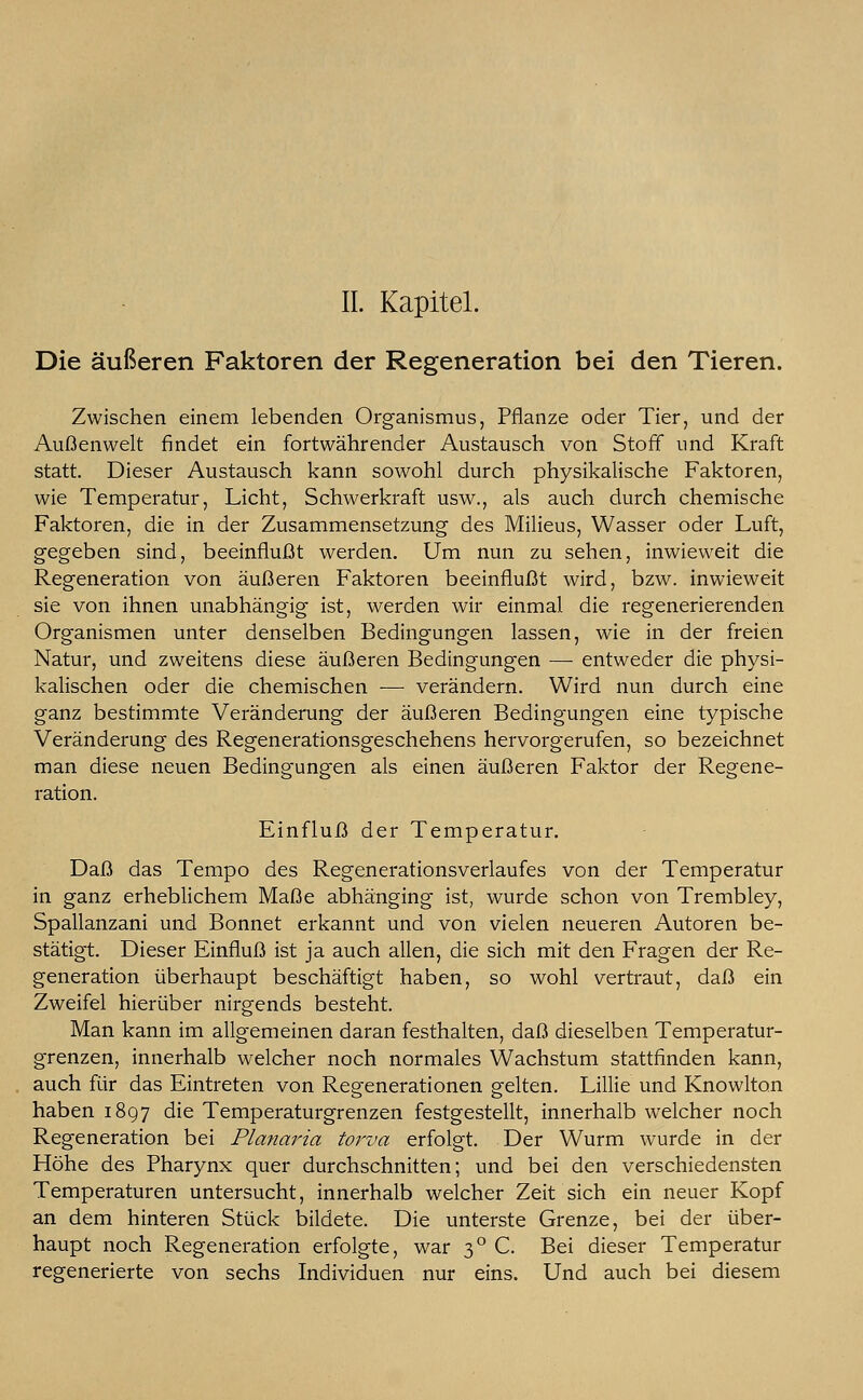 IL Kapitel. Die äußeren Faktoren der Regeneration bei den Tieren. Zwischen einem lebenden Organismus, Pflanze oder Tier, und der Außenwelt findet ein fortwährender Austausch von Stoff und Kraft statt. Dieser Austausch kann sowohl durch physikalische Faktoren, wie Temperatur, Licht, Schwerkraft usw., als auch durch chemische Faktoren, die in der Zusammensetzung des Milieus, Wasser oder Luft, gegeben sind, beeinflußt werden. Um nun zu sehen, inwieweit die Regeneration von äußeren Faktoren beeinflußt wird, bzw. inwieweit sie von ihnen unabhängig ist, werden wir einmal die regenerierenden Organismen unter denselben Bedingungen lassen, wie in der freien Natur, und zweitens diese äußeren Bedingungen —■ entweder die physi- kalischen oder die chemischen ■—■ verändern. Wird nun durch eine ganz bestimmte Veränderung der äußeren Bedingungen eine typische Veränderung des Regenerationsgeschehens hervorgerufen, so bezeichnet man diese neuen Bedingungen als einen äußeren Faktor der Regene- ration. Einfluß der Temperatur. Daß das Tempo des Regenerationsverlaufes von der Temperatur in ganz erheblichem Maße abhänging ist, wurde schon von Trembley, Spallanzani und Bonnet erkannt und von vielen neueren Autoren be- stätigt. Dieser Einfluß ist ja auch allen, die sich mit den Fragen der Re- generation überhaupt beschäftigt haben, so wohl vertraut, daß ein Zweifel hierüber nirgends besteht. Man kann im allgemeinen daran festhalten, daß dieselben Temperatur- grenzen, innerhalb welcher noch normales Wachstum stattfinden kann, auch für das Eintreten von Regenerationen gelten. Lillie und Knowlton haben 1897 die Temperaturgrenzen festgestellt, innerhalb welcher noch Regeneration bei Planaria torva erfolgt. Der Wurm wurde in der Höhe des Pharynx quer durchschnitten; und bei den verschiedensten Temperaturen untersucht, innerhalb welcher Zeit sich ein neuer Kopf an dem hinteren Stück bildete. Die unterste Grenze, bei der über- haupt noch Regeneration erfolgte, war 30 C. Bei dieser Temperatur regenerierte von sechs Individuen nur eins. Und auch bei diesem