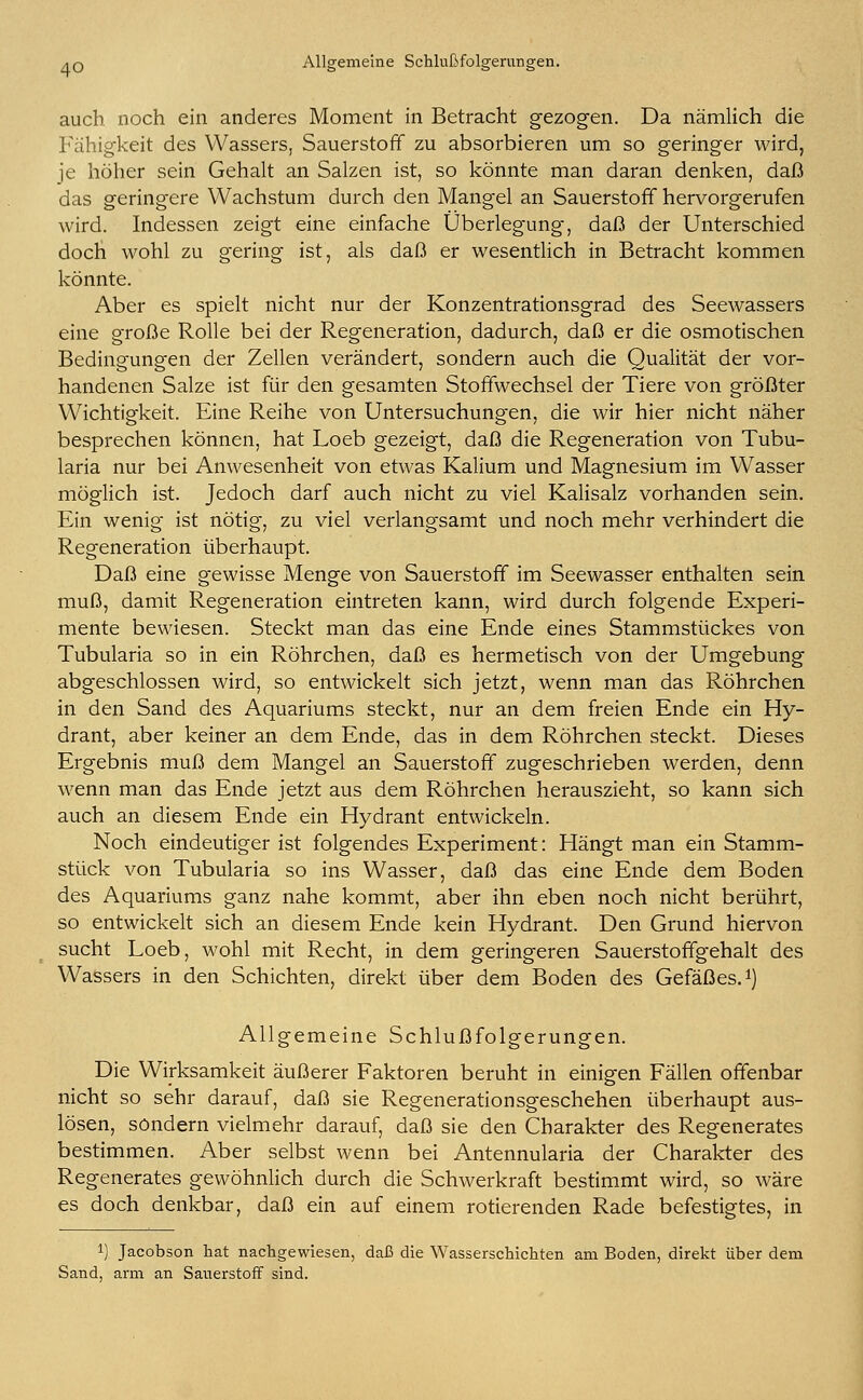 aq Allgemeine Schlußfolgerungen. auch noch ein anderes Moment in Betracht gezogen. Da nämlich die Fähigkeit des Wassers, Sauerstoff zu absorbieren um so geringer wird, je höher sein Gehalt an Salzen ist, so könnte man daran denken, daß das geringere Wachstum durch den Mangel an Sauerstoff hervorgerufen wird. Indessen zeigt eine einfache Überlegung, daß der Unterschied doch wohl zu gering ist, als daß er wesentlich in Betracht kommen könnte. Aber es spielt nicht nur der Konzentrationsgrad des Seewassers eine große Rolle bei der Regeneration, dadurch, daß er die osmotischen Bedingungen der Zellen verändert, sondern auch die Qualität der vor- handenen Salze ist für den gesamten Stoffwechsel der Tiere von größter Wichtigkeit. Eine Reihe von Untersuchungen, die wir hier nicht näher besprechen können, hat Loeb gezeigt, daß die Regeneration von Tubu- laria nur bei Anwesenheit von etwas Kalium und Magnesium im Wasser möglich ist. Jedoch darf auch nicht zu viel Kalisalz vorhanden sein. Ein wenig ist nötig, zu viel verlangsamt und noch mehr verhindert die Regeneration überhaupt. Daß eine gewisse Menge von Sauerstoff im Seewasser enthalten sein muß, damit Regeneration eintreten kann, wird durch folgende Experi- mente bewiesen. Steckt man das eine Ende eines Stammstückes von Tubularia so in ein Röhrchen, daß es hermetisch von der Umgebung abgeschlossen wird, so entwickelt sich jetzt, wenn man das Röhrchen in den Sand des Aquariums steckt, nur an dem freien Ende ein Hy- drant, aber keiner an dem Ende, das in dem Röhrchen steckt. Dieses Ergebnis muß dem Mangel an Sauerstoff zugeschrieben werden, denn wenn man das Ende jetzt aus dem Röhrchen herauszieht, so kann sich auch an diesem Ende ein Hydrant entwickeln. Noch eindeutiger ist folgendes Experiment: Hängt man ein Stamm- stück von Tubularia so ins Wasser, daß das eine Ende dem Boden des Aquariums ganz nahe kommt, aber ihn eben noch nicht berührt, so entwickelt sich an diesem Ende kein Hydrant. Den Grund hiervon sucht Loeb, wohl mit Recht, in dem geringeren Sauerstoffgehalt des Wassers in den Schichten, direkt über dem Boden des Gefäßes.1) Allgemeine Schlußfolgerungen. Die Wirksamkeit äußerer Faktoren beruht in einigen Fällen offenbar nicht so sehr darauf, daß sie Regenerationsgeschehen überhaupt aus- lösen, sondern vielmehr darauf, daß sie den Charakter des Regenerates bestimmen. Aber selbst wenn bei Antennularia der Charakter des Regenerates gewöhnlich durch die Schwerkraft bestimmt wird, so wäre es doch denkbar, daß ein auf einem rotierenden Rade befestigtes, in !) Jacobson hat nachgewiesen, daß die Wasserschichten am Boden, direkt über dem Sand, arm an Sauerstoff sind.