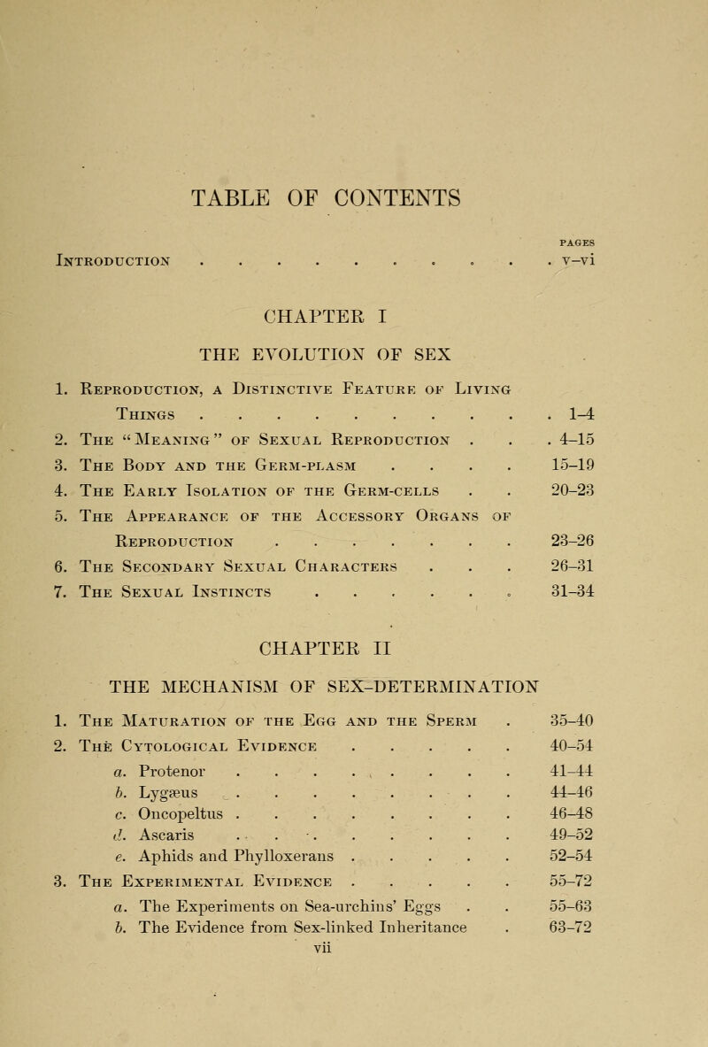 TABLE OF CONTENTS Introduction PAGES v-vi CHAPTER I THE EVOLUTION OF SEX 1. Reproduction, a Distinctive Feature of Living Things 1-4 2. The Meaning of Sexual Reproduction . . . 4-15 3. The Body and the Germ-plasm .... 15-19 4. The Early Isolation of the Germ-cells . . 20-23 5. The Appearance of the Accessory Organs of Reproduction . . . . . . . 23-26 6. The Secondary Sexual Characters . . . 26-31 7. The Sexual Instincts o 31-34 CHAPTER II THE MECHANISM OF SEX-DETERMINATION 1. The Maturation of the Egg and the Sperm . 35-40 2. The Cytological Evidence 40-54 a. Protenor . . . . , . . . . 41-44 b. Lygfeus . . . . . . . . 44-16 c. Oncopeltus . . 46-48 d. Ascaris . • . •. . . . . . 49-52 e. Aphids and Phylloxerans . . . . . 52-54 3. The Experimental Evidence 55-72 a. The Experiments on Sea-urchins' Eggs . . 55-63 b. The Evidence from Sex-linked Inheritance . 63-72 vn