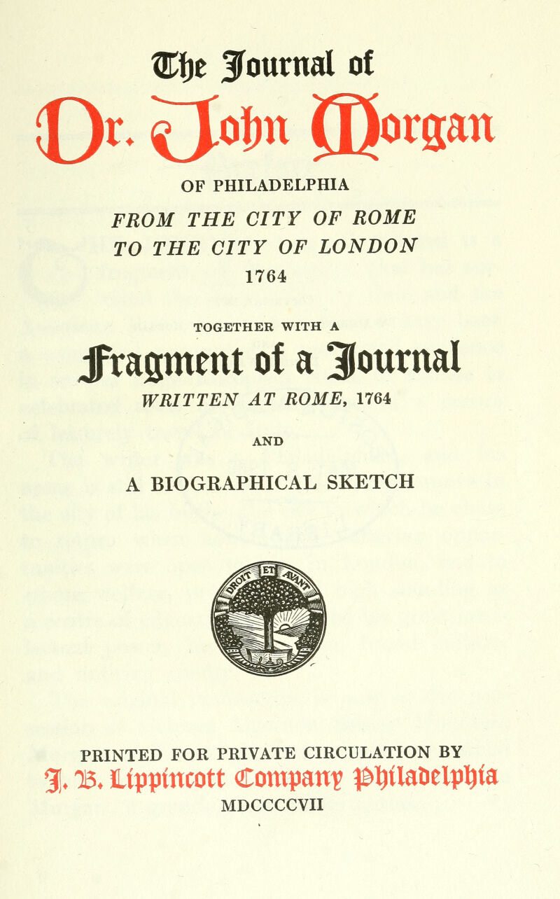 OF PHILADELPHIA FROM THE CITY OF ROME TO THE CITY OF LONDON 1764 TOGETHER WITH A Jragment of a 3(ournal WRITTEN AT ROME, 1764 AND A BIOGRAPHICAL SKETCH PRINTED FOR PRIVATE CIRCULATION BY % 15. Ifppfncott Company ^^flanelpi^ta MDCCCCVII