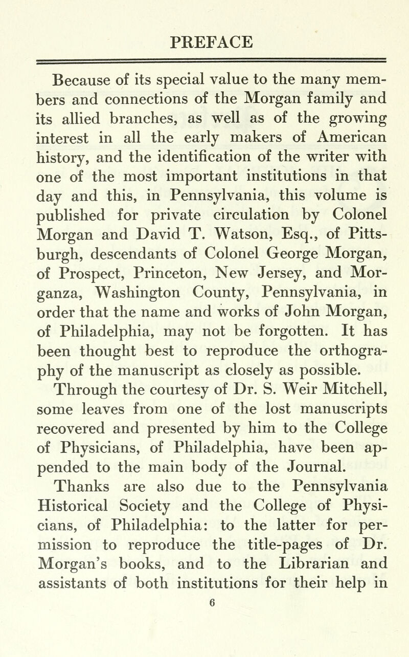 Because of its special value to the many mem- bers and connections of the Morgan family and its allied branches, as well as of the growing interest in all the early makers of American history, and the identification of the writer with one of the most important institutions in that day and this, in Pennsylvania, this volume is published for private circulation by Colonel Morgan and David T. Watson, Esq., of Pitts- burgh, descendants of Colonel George Morgan, of Prospect, Princeton, New Jersey, and Mor- ganza, Washington County, Pennsylvania, in order that the name and works of John Morgan, of Philadelphia, may not be forgotten. It has been thought best to reproduce the orthogra- phy of the manuscript as closely as possible. Through the courtesy of Dr. S. Weir Mitchell, some leaves from one of the lost manuscripts recovered and presented by him to the College of Physicians, of Philadelphia, have been ap- pended to the main body of the Journal. Thanks are also due to the Pennsylvania Historical Society and the College of Physi- cians, of Philadelphia: to the latter for per- mission to reproduce the title-pages of Dr. Morgan's books, and to the Librarian and assistants of both institutions for their help in 6