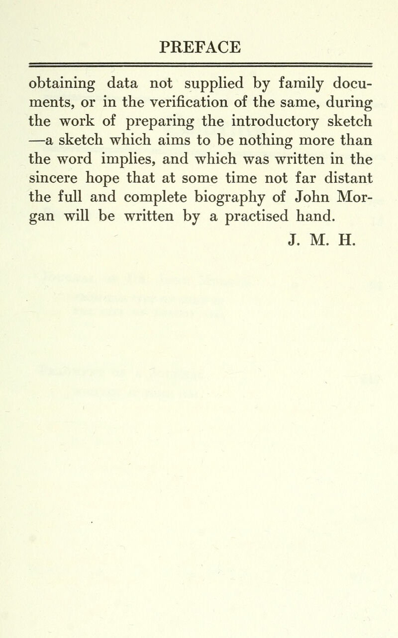 obtaining data not supplied by family docu- ments, or in the verification of the same, during the work of preparing the introductory sketch —a sketch which aims to be nothing more than the word implies, and which was written in the sincere hope that at some time not far distant the full and complete biography of John Mor- gan will be written by a practised hand. J. M. H.