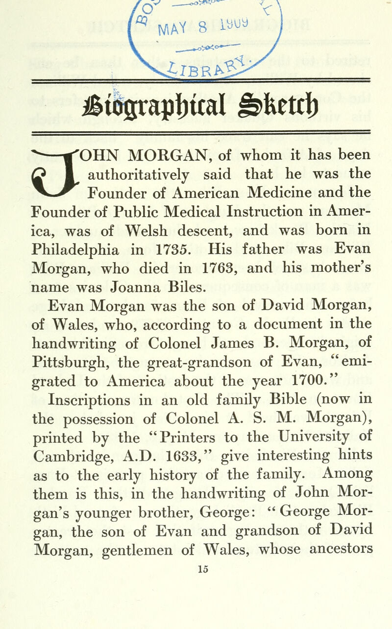 o^ --^ ^ MAY 8 \^^^ ^—|OHN MORGAN, of whom it has been Q I authoritatively said that he was the ^^^^ Founder of American Medicine and the Founder of Public Medical Instruction in Amer- ica, was of Welsh descent, and was born in Philadelphia in 1735. His father was Evan Morgan, who died in 1763, and his mother's name was Joanna Biles. Evan Morgan was the son of David Morgan, of Wales, who, according to a document in the handwriting of Colonel James B. Morgan, of Pittsburgh, the great-grandson of Evan, emi- grated to America about the year 1700. Inscriptions in an old family Bible (now in the possession of Colonel A. S. M. Morgan), printed by the Printers to the University of Cambridge, A.D. 1633, give interesting hints as to the early history of the family. Among them is this, in the handwriting of John Mor- gan's younger brother, George: George Mor- gan, the son of Evan and grandson of David Morgan, gentlemen of Wales, whose ancestors