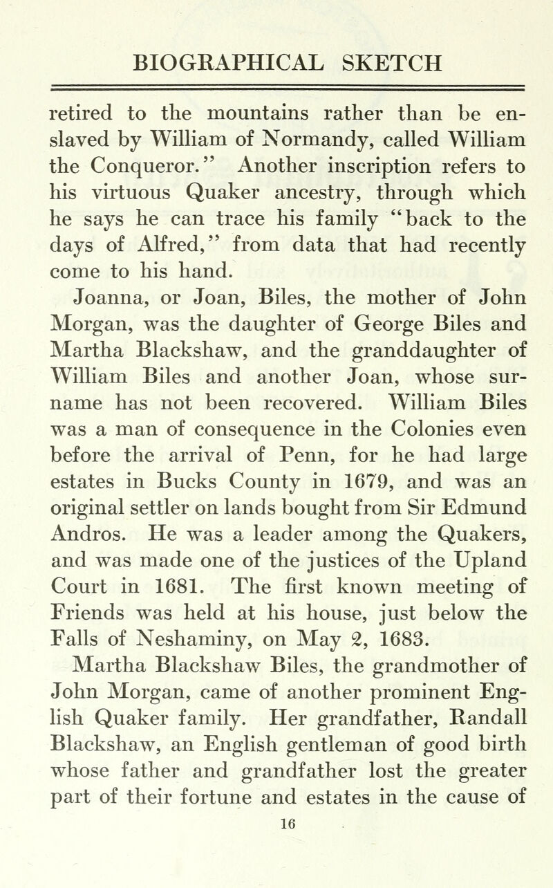 retired to the mountains rather than be en- slaved by William of Normandy, called William the Conqueror. Another inscription refers to his virtuous Quaker ancestry, through which he says he can trace his family back to the days of Alfred, from data that had recently come to his hand. Joanna, or Joan, Biles, the mother of John Morgan, was the daughter of George Biles and Martha Blackshaw, and the granddaughter of William Biles and another Joan, whose sur- name has not been recovered. William Biles was a man of consequence in the Colonies even before the arrival of Penn, for he had large estates in Bucks County in 1679, and was an original settler on lands bought from Sir Edmund Andros. He was a leader among the Quakers, and was made one of the justices of the Upland Court in 1681. The first known meeting of Friends was held at his house, just below the Falls of Neshaminy, on May 2, 1683. Martha Blackshaw Biles, the grandmother of John Morgan, came of another prominent Eng- lish Quaker family. Her grandfather, Randall Blackshaw, an English gentleman of good birth whose father and grandfather lost the greater part of their fortune and estates in the cause of