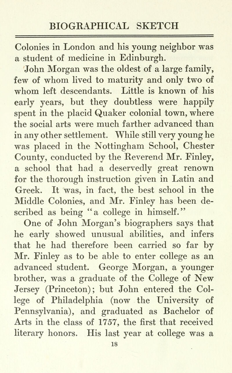 Colonies in London and his young neighbor was a student of medicine in Edinburgh. John Morgan was the oldest of a large family, few of whom lived to maturity and only two of whom left descendants. Little is known of his early years, but they doubtless were happily spent in the placid Quaker colonial town, where the social arts were much farther advanced than in any other settlement. While still very young he was placed in the Nottingham School, Chester County, conducted by the Reverend Mr. Finley, a school that had a deservedly great renown for the thorough instruction given in Latin and Greek. It was, in fact, the best school in the Middle Colonies, and Mr. Finley has been de- scribed as being a college in himself. One of John Morgan's biographers says that he early showed unusual abilities, and infers that he had therefore been carried so far by Mr. Finley as to be able to enter college as an advanced student. George Morgan, a younger brother, was a graduate of the College of New Jersey (Princeton); but John entered the Col- lege of Philadelphia (now the University of Pennsylvania), and graduated as Bachelor of Arts in the class of 1757, the first that received literary honors. His last year at college was a