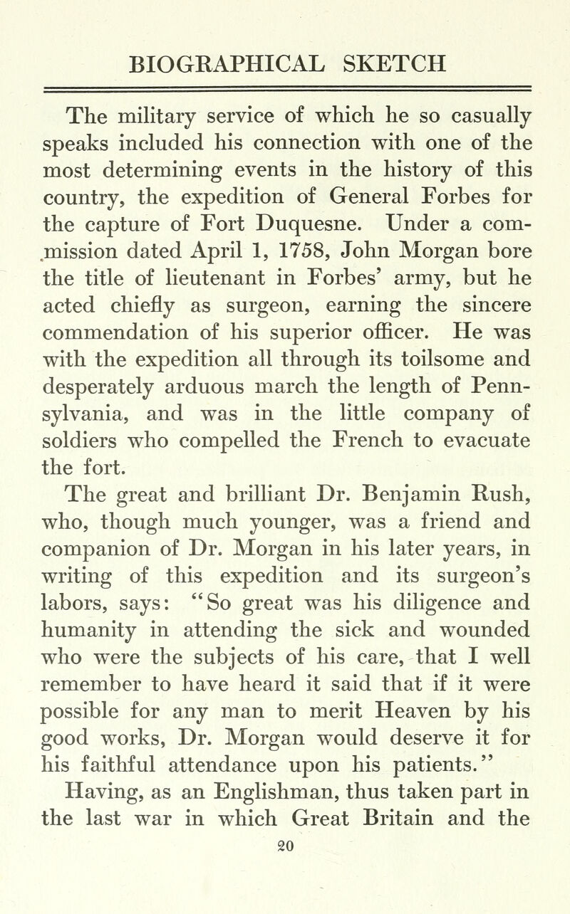 The military service of which he so casually speaks included his connection with one of the most determining events in the history of this country, the expedition of General Forbes for the capture of Fort Duquesne. Under a com- mission dated April 1, 1758, John Morgan bore the title of lieutenant in Forbes' army, but he acted chiefly as surgeon, earning the sincere commendation of his superior officer. He was with the expedition all through its toilsome and desperately arduous march the length of Penn- sylvania, and was in the little company of soldiers who compelled the French to evacuate the fort. The great and brilliant Dr. Benjamin Rush, who, though much younger, was a friend and companion of Dr. Morgan in his later years, in writing of this expedition and its surgeon's labors, says: So great was his diligence and humanity in attending the sick and wounded who were the subjects of his care, that I well remember to have heard it said that if it were possible for any man to merit Heaven by his good works, Dr. Morgan would deserve it for his faithful attendance upon his patients. Having, as an Englishman, thus taken part in the last war in which Great Britain and the