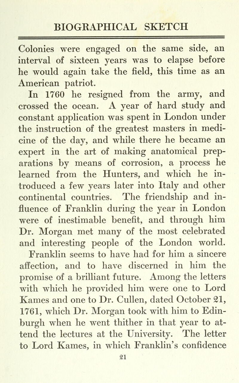 Colonies were engaged on the same side, an interval of sixteen years was to elapse before he would again take the field, this time as an American patriot. In 1760 he resigned from the army, and crossed the ocean. A year of hard study and constant application was spent in London under the instruction of the greatest masters in medi- cine of the day, and while there he became an expert in the art of making anatomical prep- arations by means of corrosion, a process he learned from the Hunters, and which he in- troduced a few years later into Italy and other continental countries. The friendship and in- fluence of Franklin during the year in London were of inestimable benefit, and through him Dr. Morgan met many of the most celebrated and interesting people of the London world. Franklin seems to have had for him a sincere affection, and to have discerned in him the promise of a brilliant future. Among the letters with which he provided him were one to Lord Kames and one to Dr. Cullen, dated October 21, 1761, which Dr. Morgan took with him to Edin- burgh when he went thither in that year to at- tend the lectures at the University. The letter to Lord Kames, in which Franklin's confidence