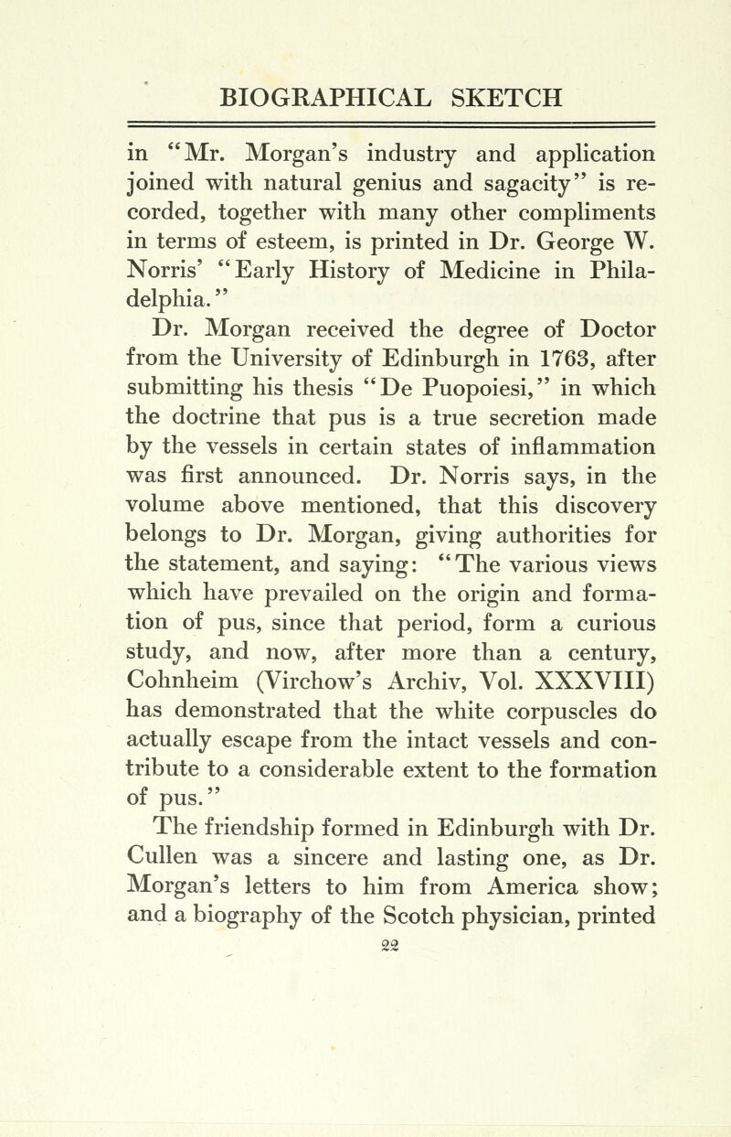 in Mr. Morgan's industry and application joined with natural genius and sagacity is re- corded, together with many other compliments in terms of esteem, is printed in Dr. George W. Norris' Early History of Medicine in Phila- delphia. Dr. Morgan received the degree of Doctor from the University of Edinburgh in 1763, after submitting his thesis De Puopoiesi, in which the doctrine that pus is a true secretion made by the vessels in certain states of inflammation was first announced. Dr. Norris says, in the volume above mentioned, that this discovery belongs to Dr. Morgan, giving authorities for the statement, and saying: The various views which have prevailed on the origin and forma- tion of pus, since that period, form a curious study, and now, after more than a century, Cohnheim (Virchow's Archiv, Vol. XXXVIII) has demonstrated that the white corpuscles do actually escape from the intact vessels and con- tribute to a considerable extent to the formation of pus. The friendship formed in Edinburgh with Dr. CuUen was a sincere and lasting one, as Dr. Morgan's letters to him from America show; and a biography of the Scotch physician, printed