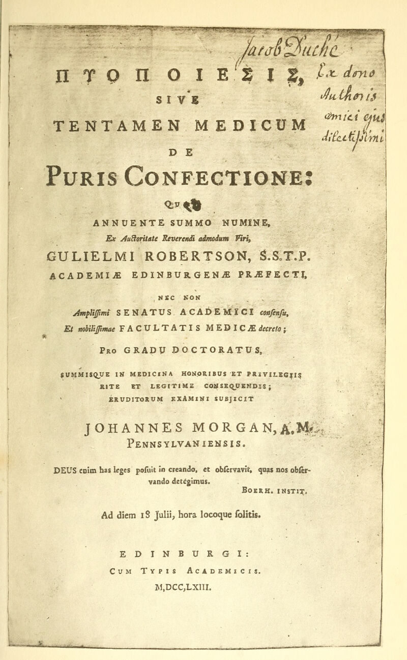 n T Q n o I E s I s, /•'^^w TENTAMENMEDICUM f,''^f D E ' PuRis Confectione: ANNUENTE SUMMO NUMINE, Ex ^uHoritate Reverendi admodum Piri, GULIELMI ROBERTSON, S.SoT.P. ACADEMIM EDINBURGENiEPRjEFECTl. NSC KON yimplijpmi SENATUS A CADE MX CI eoafenfu, Et nohilifimae FACULTATIS MEDICOdecreto; * . - Pro GRApy POCTORATUSp 8UMMISQUE IN MEDICINA HONORIBUS ET PllXVILEG|I5 i RITE ET LEGITIME COlil S£qUEKD3S ; ERUDITORUM EXAMINI SUBJICIT JOHANNES MORGAN,A.M( Pennsylvaniensis. DEUS CDim has leges pofuit in creando, et oblervavir, ^aas nos obler- vando det^gimus. BOERK. INSTI^. Ad diem 18 Julii, hora locoque folitis. EDINBURGI: Cum Typis Acadsmscis. ]M,DCC,LX1II. '■''''-^- -^ I