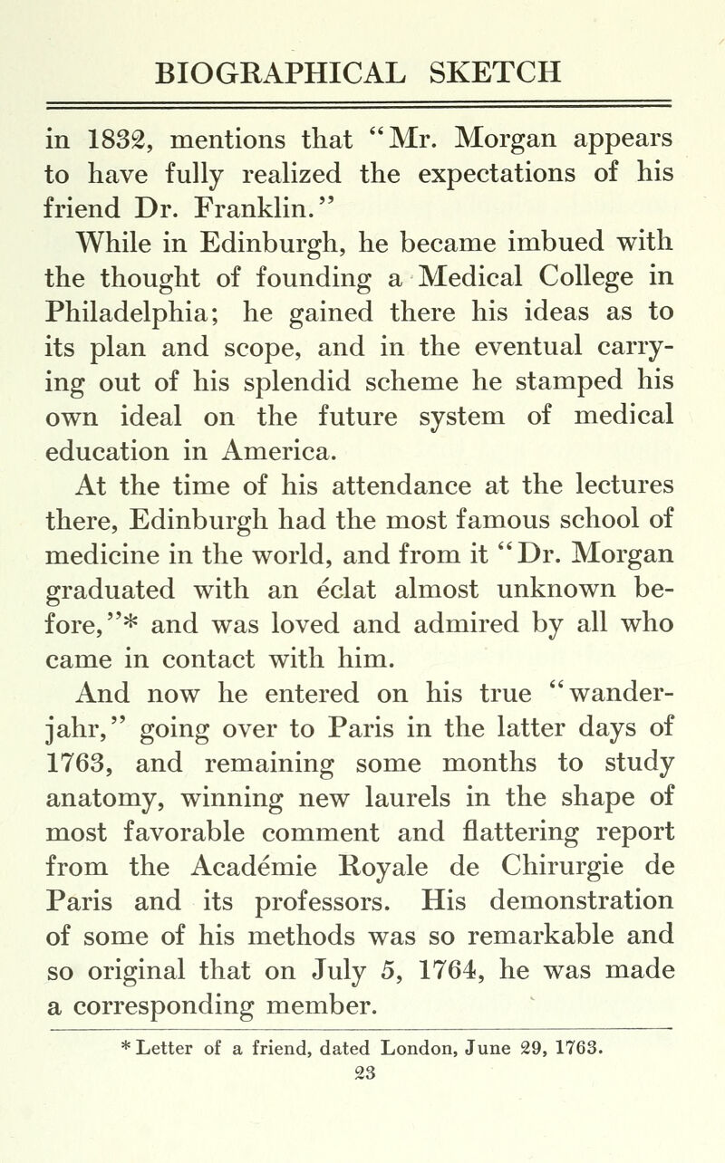 in 1832, mentions that Mr. Morgan appears to have fully realized the expectations of his friend Dr. Franklin. While in Edinburgh, he became imbued with the thought of founding a Medical College in Philadelphia; he gained there his ideas as to its plan and scope, and in the eventual carry- ing out of his splendid scheme he stamped his own ideal on the future system of medical education in America. At the time of his attendance at the lectures there, Edinburgh had the most famous school of medicine in the world, and from it *'Dr. Morgan graduated with an eclat almost unknown be- fore,* and was loved and admired by all who came in contact with him. And now he entered on his true wander- jahr, going over to Paris in the latter days of 1763, and remaining some months to study anatomy, winning new laurels in the shape of most favorable comment and flattering report from the Academic Royale de Chirurgie de Paris and its professors. His demonstration of some of his methods was so remarkable and so original that on July 5, 1764, he was made a corresponding member. * Letter of a friend, dated London, June 29, 1763.