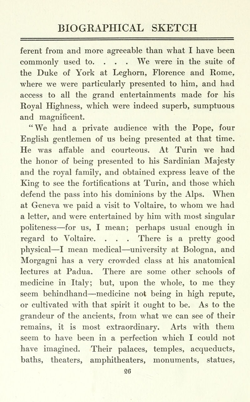 ferent from and more agreeable than what I have been commonly used to. . . . We were in the suite of the Duke of York at Leghorn, Florence and Rome, where we were particularly presented to him, and had access to all the grand entertainments made for his Royal Highness, which were indeed superb, sumptuous and magnificent. We had a private audience with the Pope, four English gentlemen of us being presented at that time. He was affable and courteous. At Turin we had the honor of being presented to his Sardinian Majesty and the royal family, and obtained express leave of the King to see the fortifications at Turin, and those which defend the pass into his dominions by the Alps. When at Geneva we paid a visit to Voltaire, to whom we had a letter, and were entertained by him with most singular politeness—for us, I mean; perhaps usual enough in regard to Voltaire. . . . There is a pretty good physical—I mean medical—university at Bologna, and Morgagni has a very crowded class at his anatomical lectures at Padua. There are some other schools of medicine in Italy; but, upon the whole, to me they seem behindhand—medicine not being in high repute, or cultivated with that spirit it ought to be. As to the grandeur of the ancients, from what we can see of their remains, it is most extraordinary. Arts with them seem to have been in a perfection which I could not have imagined. Their palaces, temples, acqueducts, baths, theaters, amphitheaters, monuments, statues, £6