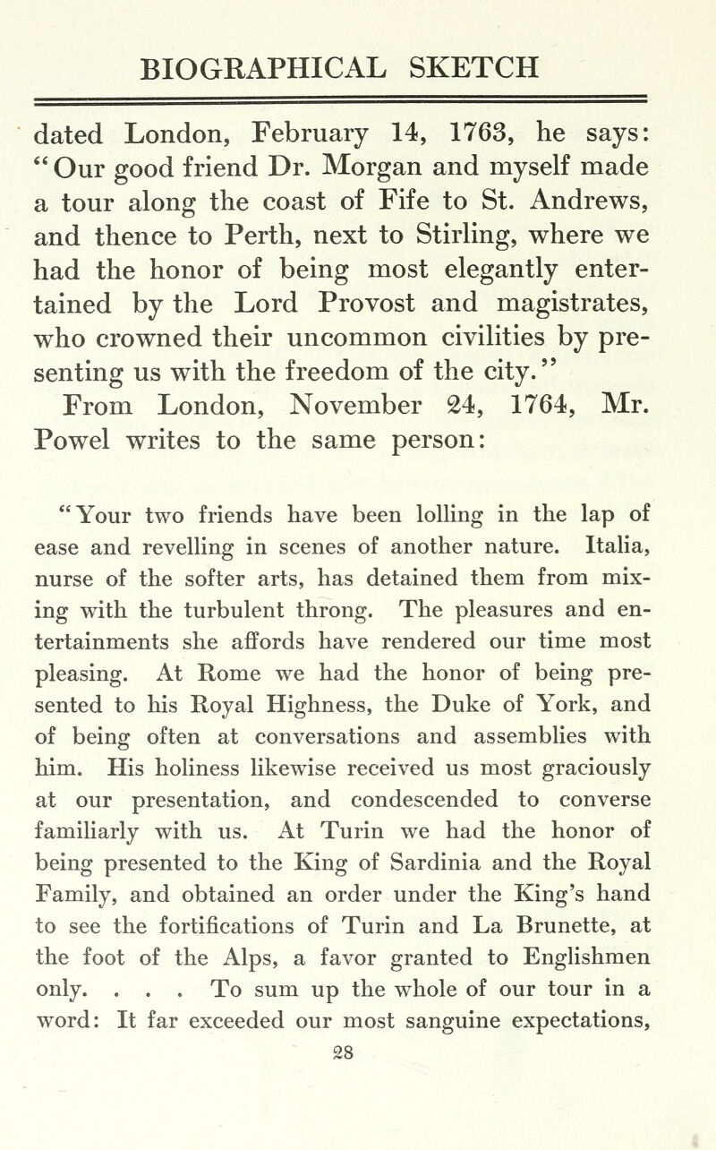 dated London, February 14, 1763, he says:  Our good friend Dr. Morgan and myself made a tour along the coast of Fife to St. Andrews, and thence to Perth, next to Stirling, where we had the honor of being most elegantly enter- tained by the Lord Provost and magistrates, who crowned their uncommon civilities by pre- senting us with the freedom of the city. From London, November 24, 1764, Mr. Powel writes to the same person: Your two friends have been lolling in the lap of ease and revelling in scenes of another nature. Italia, nurse of the softer arts, has detained them from mix- ing with the turbulent throng. The pleasures and en- tertainments she affords have rendered our time most pleasing. At Rome we had the honor of being pre- sented to his Royal Highness, the Duke of York, and of being often at conversations and assemblies with him. His holiness likewise received us most graciously at our presentation, and condescended to converse familiarly with us. At Turin we had the honor of being presented to the King of Sardinia and the Royal Family, and obtained an order under the King's hand to see the fortifications of Turin and La Brunette, at the foot of the Alps, a favor granted to Englishmen only. . . . To sum up the whole of our tour in a word: It far exceeded our most sanguine expectations,