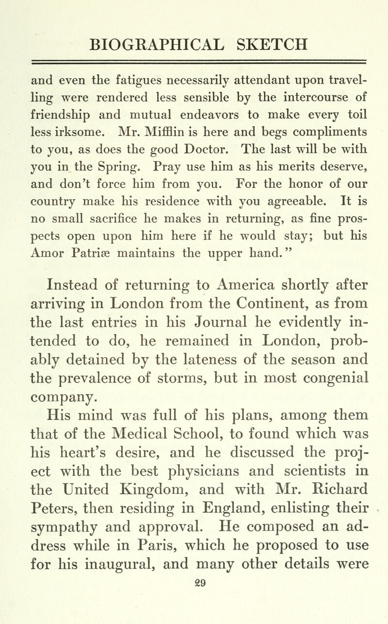 and even the fatigues necessarily attendant upon travel- ling were rendered less sensible by the intercourse of friendship and mutual endeavors to make every toil less irksome. Mr. Mifflin is here and begs compliments to you, as does the good Doctor. The last will be with you in the Spring. Pray use him as his merits deserve, and don't force him from you. For the honor of our country make his residence with you agreeable. It is no small sacrifice he makes in returning, as fine pros- pects open upon him here if he would stay; but his Amor Patriae maintains the upper hand. Instead of returning to America shortly after arriving in London from the Continent, as from the last entries in his Journal he evidently in- tended to do, he remained in London, prob- ably detained by the lateness of the season and the prevalence of storms, but in most congenial company. His mind was full of his plans, among them that of the Medical School, to found which was his heart's desire, and he discussed the proj- ect with the best physicians and scientists in the United Kingdom, and with Mr. Richard Peters, then residing in England, enlisting their sympathy and approval. He composed an ad- dress while in Paris, which he proposed to use for his inaugural, and many other details were