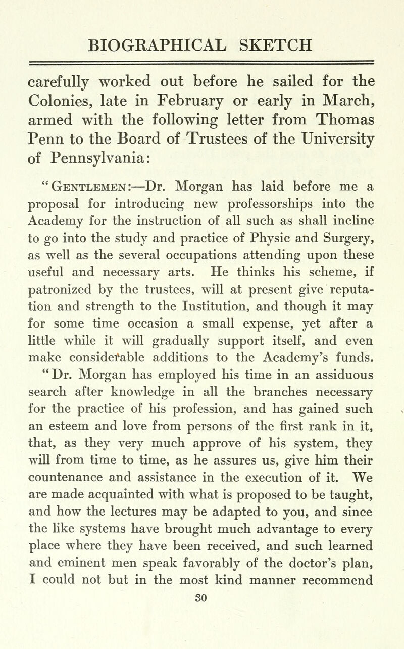 carefully worked out before lie sailed for the Colonies, late in February or early in March, armed with the following letter from Thomas Penn to the Board of Trustees of the University of Pennsylvania: Gentlemen:—Dr. Morgan has laid before me a proposal for introducing new professorships into the Academy for the instruction of all such as shall incline to go into the study and practice of Physic and Surgery, as well as the several occupations attending upon these useful and necessary arts. He thinks his scheme, if patronized by the trustees, will at present give reputa- tion and strength to the Institution, and though it may for some time occasion a small expense, yet after a little while it will gradually support itself, and even make considei^able additions to the Academy's funds. Dr. Morgan has employed his time in an assiduous search after knowledge in all the branches necessary for the practice of his profession, and has gained such an esteem and love from persons of the first rank in it, that, as they very much approve of his system, they will from time to time, as he assures us, give him their countenance and assistance in the execution of it. We are made acquainted with what is proposed to be taught, and how the lectures may be adapted to you, and since the like systems have brought much advantage to every place where they have been received, and such learned and eminent men speak favorably of the doctor's plan, I could not but in the most kind manner recommend