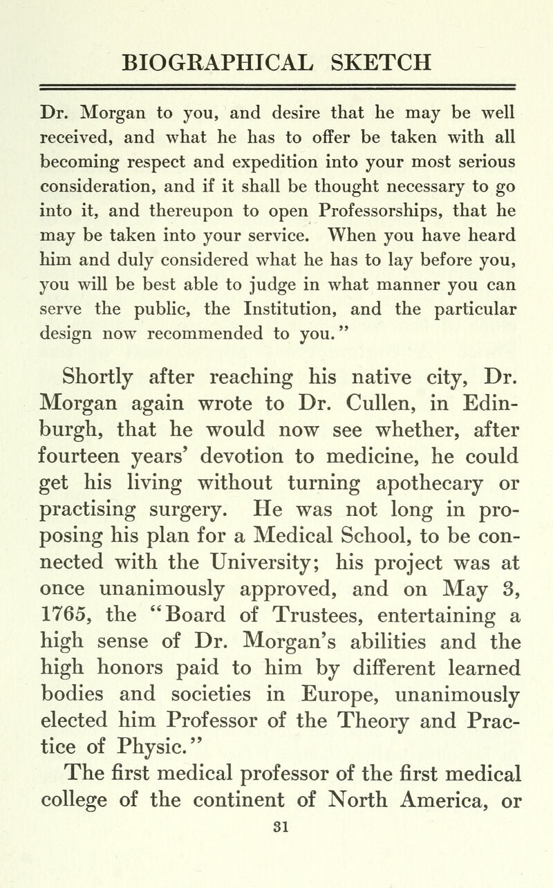 Dr. Morgan to you, and desire that he may be well received, and what he has to offer be taken with all becoming respect and expedition into your most serious consideration, and if it shall be thought necessary to go into it, and thereupon to open Professorships, that he may be taken into your service. When you have heard him and duly considered what he has to lay before you, you will be best able to judge in what manner you can serve the public, the Institution, and the particular design now recommended to you. Shortly after reaching his native city, Dr. Morgan again wrote to Dr. Cullen, in Edin- burgh, that he would now see whether, after fourteen years' devotion to medicine, he could get his living without turning apothecary or practising surgery. He was not long in pro- posing his plan for a Medical School, to be con- nected with the University; his project was at once unanimously approved, and on May 3, 1765, the Board of Trustees, entertaining a high sense of Dr. Morgan's abilities and the high honors paid to him by different learned bodies and societies in Europe, unanimously elected him Professor of the Theory and Prac- tice of Physic. The first medical professor of the first medical college of the continent of North America, or