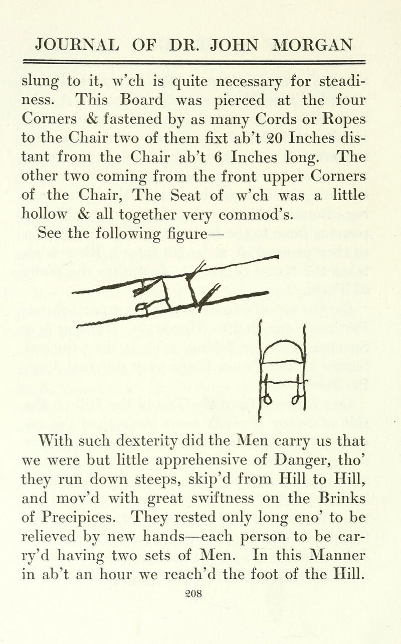 slung to it, w'ch is quite necessary for steadi- ness. This Board was pierced at the four Corners & fastened by as many Cords or Ropes to the Chair two of them fixt ab't 20 Inches dis- tant from the Chair ab't 6 Inches long. The other two coming from the front upper Corners of the Chair, The Seat of w'ch was a little hollow & all together very commod's. See the following figure— With such dexterity did the Men carry us that we were but little apprehensive of Danger, tho' they run down steeps, skip'd from Hill to Hill, and mov'd with great swiftness on the Brinks of Precipices. They rested only long eno' to be relieved by new hands—each person to be car- ry'd having two sets of Men. In this Manner in ab't an hour we reach'd the foot of the Hill.