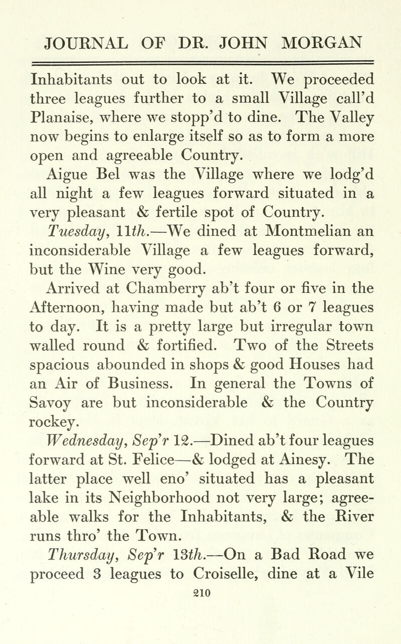 Inhabitants out to look at it. We proceeded three leagues further to a small Village call'd Planaise, where we stopp'd to dine. The Valley now begins to enlarge itself so as to form a more open and agreeable Country. Aigue Bel was the Village where we lodg'd all night a few leagues forward situated in a very pleasant & fertile spot of Country. Tuesday^ 11th.—We dined at Montmelian an inconsiderable Village a few leagues forward, but the Wine very good. Arrived at Chamberry ab't four or five in the Afternoon, having made but ab't 6 or 7 leagues to day. It is a pretty large but irregular town walled round & fortified. Two of the Streets spacious abounded in shops & good Houses had an Air of Business. In general the Towns of Savoy are but inconsiderable & the Country rockey. Wednesday, SepW 12.—Dined ab't four leagues forward at St. Felice—& lodged at Ainesy. The latter place well eno' situated has a pleasant lake in its Neighborhood not very large; agree- able walks for the Inhabitants, & the River runs thro' the Town. Thursday, SepW ISth.—On a Bad Road we proceed 3 leagues to Croiselle, dine at a Vile