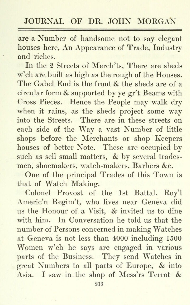are a Number of handsome not to say elegant houses here, An Appearance of Trade, Industry and riches. In the 2 Streets of Merch'ts, There are sheds w'ch are built as high as the rough of the Houses. The Gabel End is the front & the sheds are of a circular form & supported by ye gr't Beams with Cross Pieces. Hence the People may walk dry when it rains, as the sheds project some way into the Streets. There are in these streets on each side of the Way a vast Number of little shops before the Merchants or shop Keepers houses of better Note. These are occupied by such as sell small matters, & by several trades- men, shoemakers, watch-makers. Barbers &c. One of the principal Trades of this Town is that of Watch Making. Colonel Provost of the 1st Battal. Roy'l Americ'n Regim't, who lives near Geneva did us the Honour of a Visit, & invited us to dine with him. In Conversation he told us that the number of Persons concerned in making Watches at Geneva is not less than 4000 including 1500 Women w'ch he says are engaged in various parts of the Business. They send Watches in great Numbers to all parts of Europe, & into Asia. I saw in the shop of Mess'rs Terrot &