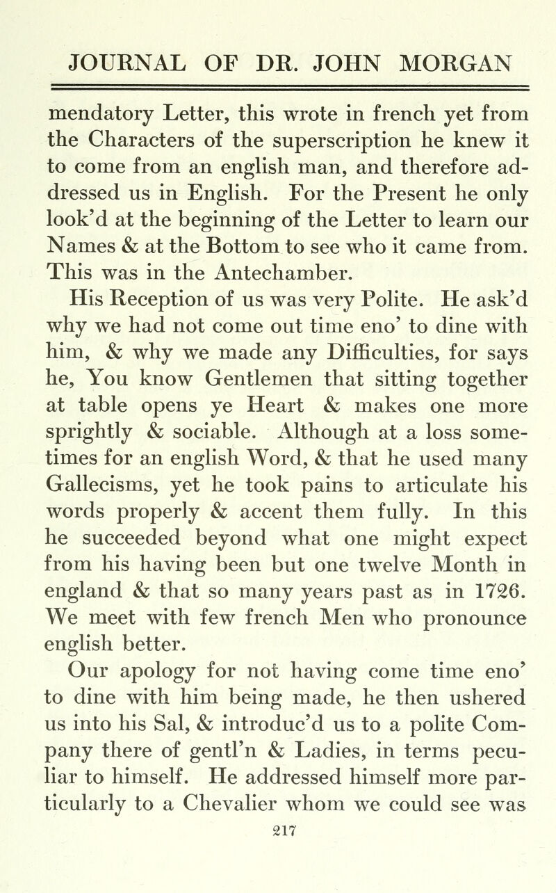 mendatory Letter, this wrote in french yet from the Characters of the superscription he knew it to come from an english man, and therefore ad- dressed us in English. For the Present he only look'd at the beginning of the Letter to learn our Names & at the Bottom to see who it came from. This was in the Antechamber. His Reception of us was very Polite. He ask'd why we had not come out time eno' to dine with him, & why we made any Difficulties, for says he. You know Gentlemen that sitting together at table opens ye Heart & makes one more sprightly & sociable. Although at a loss some- times for an english Word, & that he used many Gallecisms, yet he took pains to articulate his words properly & accent them fully. In this he succeeded beyond what one might expect from his having been but one twelve Month in england & that so many years past as in 1726. We meet with few french Men who pronounce english better. Our apology for not having come time eno' to dine with him being made, he then ushered us into his Sal, & introduc'd us to a polite Com- pany there of gentFn & Ladies, in terms pecu- liar to himself. He addressed himself more par- ticularly to a Chevalier whom we could see was
