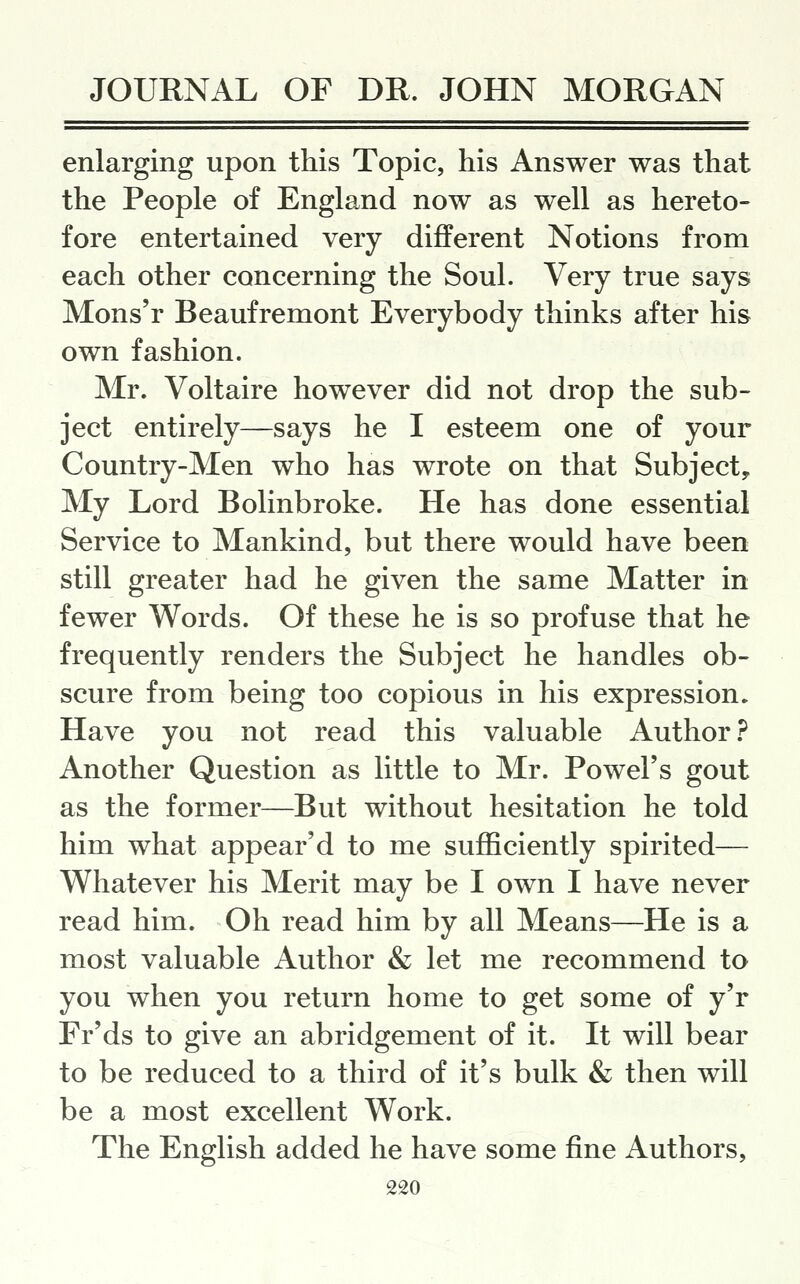 enlarging upon this Topic, his Answer was that the People of England now as well as hereto- fore entertained very different Notions from each other concerning the Soul. Very true says Mons'r Beaufremont Everybody thinks after his own fashion. Mr. Voltaire however did not drop the sub- ject entirely—says he I esteem one of your Country-Men who has wrote on that Subject, My Lord Bolinbroke. He has done essential Service to Mankind, but there would have been still greater had he given the same Matter in fewer Words. Of these he is so profuse that he frequently renders the Subject he handles ob- scure from being too copious in his expression. Have you not read this valuable Author.^ Another Question as little to Mr. Powel's gout as the former—But without hesitation he told him what appear'd to me sufficiently spirited— Whatever his Merit may be I own I have never read him. Oh read him by all Means—He is a most valuable Author & let me recommend to you when you return home to get some of y'r Fr'ds to give an abridgement of it. It will bear to be reduced to a third of it's bulk & then will be a most excellent Work. The English added he have some fine Authors,