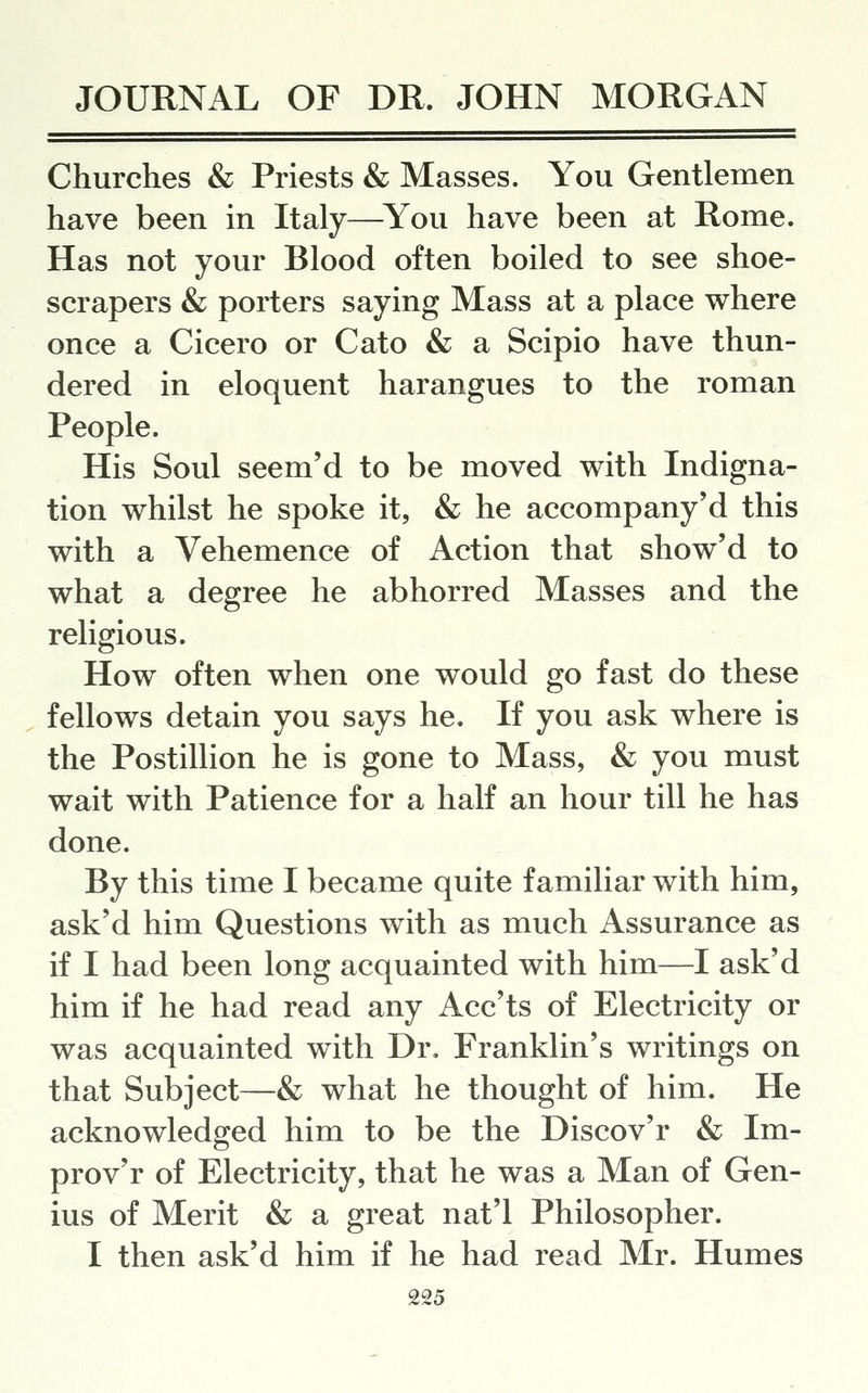 Churches & Priests & Masses. You Gentlemen have been in Italy—^You have been at Rome. Has not your Blood often boiled to see shoe- scrapers & porters saying Mass at a place where once a Cicero or Cato & a Scipio have thun- dered in eloquent harangues to the roman People. His Soul seem'd to be moved with Indigna- tion whilst he spoke it, & he accompany'd this with a Vehemence of Action that show'd to what a degree he abhorred Masses and the religious. How often when one would go fast do these fellows detain you says he. If you ask where is the Postillion he is gone to Mass, & you must wait with Patience for a half an hour till he has done. By this time I became quite familiar with him, ask'd him Questions with as much Assurance as if I had been long acquainted with him—I ask'd him if he had read any Acc'ts of Electricity or was acquainted with Dr. Franklin's writings on that Subject—& what he thought of him. He acknowledged him to be the Discov'r & Im- prov'r of Electricity, that he was a Man of Gen- ius of Merit & a great nat'l Philosopher. I then ask'd him if he had read Mr. Humes