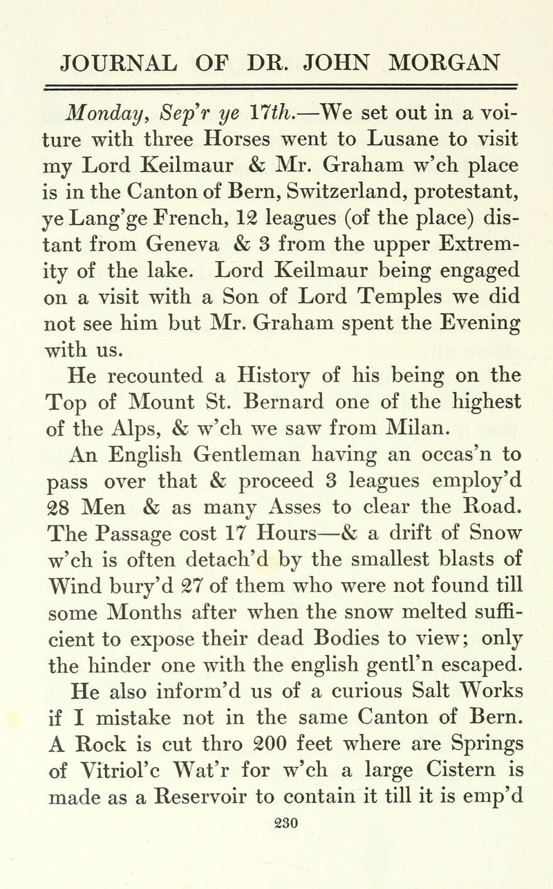 Monday, Sep'r ye 17th.—We set out in a voi- ture with three Horses went to Lusane to visit my Lord Keilmaur & Mr. Graham w'ch place is in the Canton of Bern, Switzerland, protestant, ye Lang'ge French, 12 leagues (of the place) dis- tant from Geneva & 3 from the upper Extrem- ity of the lake. Lord Keilmaur being engaged on a visit with a Son of Lord Temples we did not see him but Mr. Graham spent the Evening with us. He recounted a History of his being on the Top of Mount St. Bernard one of the highest of the Alps, & w'ch we saw from Milan. An English Gentleman having an occas'n to pass over that & proceed 3 leagues employ'd 28 Men & as many Asses to clear the Road. The Passage cost 17 Hours—& a drift of Snow w'ch is often detach'd by the smallest blasts of Wind bury'd 27 of them who were not found till some Months after when the snow melted suffi- cient to expose their dead Bodies to view; only the hinder one with the english gentl'n escaped. He also inform'd us of a curious Salt Works if I mistake not in the same Canton of Bern. A Rock is cut thro 200 feet where are Springs of Vitriol'c Wat'r for w'ch a large Cistern is made as a Reservoir to contain it till it is emp'd