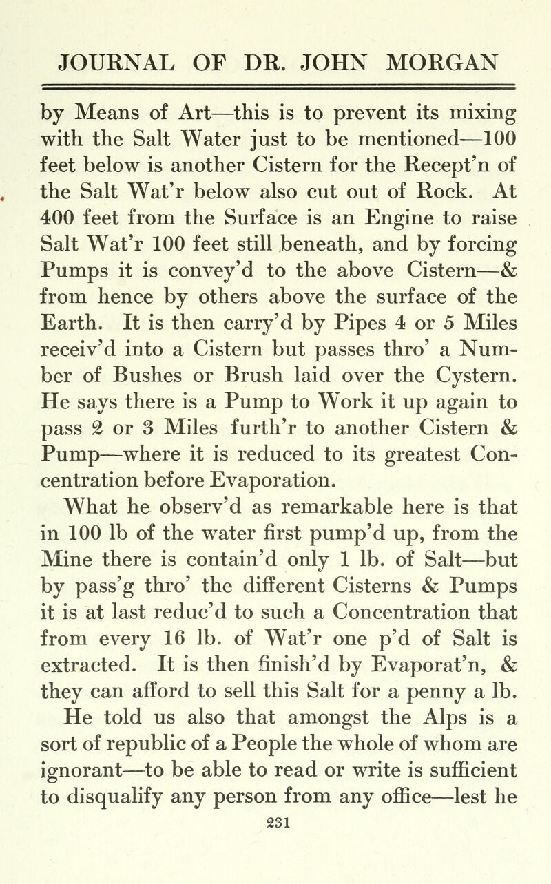 by Means of Art—this is to prevent its mixing with the Salt Water just to be mentioned—100 feet below is another Cistern for the Recept'n of the Salt Wat'r below also cut out of Rock. At 400 feet from the Surface is an Engine to raise Salt Wat'r 100 feet still beneath, and by forcing Pumps it is convey'd to the above Cistern—& from hence by others above the surface of the Earth. It is then carry'd by Pipes 4 or 5 Miles receiv'd into a Cistern but passes thro' a Num- ber of Bushes or Brush laid over the Cystern. He says there is a Pump to Work it up again to pass 2 or 3 Miles furth'r to another Cistern & Pump—where it is reduced to its greatest Con- centration before Evaporation. What he observ'd as remarkable here is that in 100 lb of the water first pump'd up, from the Mine there is contain'd only 1 lb. of Salt—but by pass'g thro' the different Cisterns & Pumps it is at last reduc'd to such a Concentration that from every 16 lb. of Wat'r one p'd of Salt is extracted. It is then finish'd by Evaporat'n, & they can afford to sell this Salt for a penny a lb. He told us also that amongst the Alps is a sort of republic of a People the whole of whom are ignorant—to be able to read or write is sufficient to disqualify any person from any office—lest he