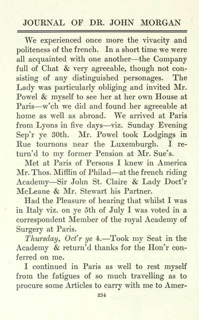 We experienced once more the vivacity and politeness of the f rench. In a short time we were all acquainted with one another—the Company- full of Chat & very agreeable, though not con- sisting of any distinguished personages. The Lady was particularly obliging and invited Mr. Powel & myself to see her at her own House at Paris—w'ch we did and found her agreeable at home as well as abroad. We arrived at Paris from Lyons in five days—viz. Sunday Evening Sep'r ye 30th. Mr. Powel took Lodgings in Rue tournons near the Luxemburgh. I re- turned to my former Pension at Mr. Sue's. Met at Paris of Persons I knew in America Mr. Thos. Mijfflin of Philad—at the french riding Academy—Sir John St. Claire & Lady Doct'r McLeane & Mr. Stewart his Partner. Had the Pleasure of hearing that whilst I was in Italy viz. on ye 5th of July I was voted in a correspondent Member of the royal Academy of Surgery at Paris. Thursday, Ocfr ye 4.—Took my Seat in the Academy & return'd thanks for the Hon'r con- ferred on me. I continued in Paris as well to rest myself from the fatigues of so much travelling as to procure some Articles to carry with me to Amer-