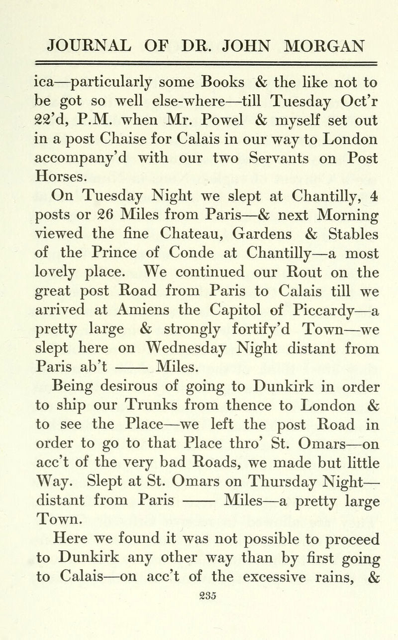 ica—particularly some Books & the like not to be got so well else-where—till Tuesday Oct'r £2'd, P.M. when Mr. Powel & myself set out in a post Chaise for Calais in our way to London accompany'd with our two Servants on Post Horses. On Tuesday Night we slept at Chantilly, 4 posts or 26 Miles from Paris—& next Morning viewed the fine Chateau, Gardens & Stables of the Prince of Conde at Chantilly—a most lovely place. We continued our Rout on the great post Road from Paris to Calais till we arrived at Amiens the Capitol of Piccardy—a pretty large & strongly fortify'd Town—we slept here on Wednesday Night distant from Paris ab't Miles. Being desirous of going to Dunkirk in order to ship our Trunks from thence to London & to see the Place—we left the post Road in order to go to that Place thro' St. Omars—on acc't of the very bad Roads, we made but little Way. Slept at St. Omars on Thursday Night- distant from Paris Miles—a pretty large Town. Here we found it was not possible to proceed to Dunkirk any other way than by first going to Calais—on acc't of the excessive rains, &