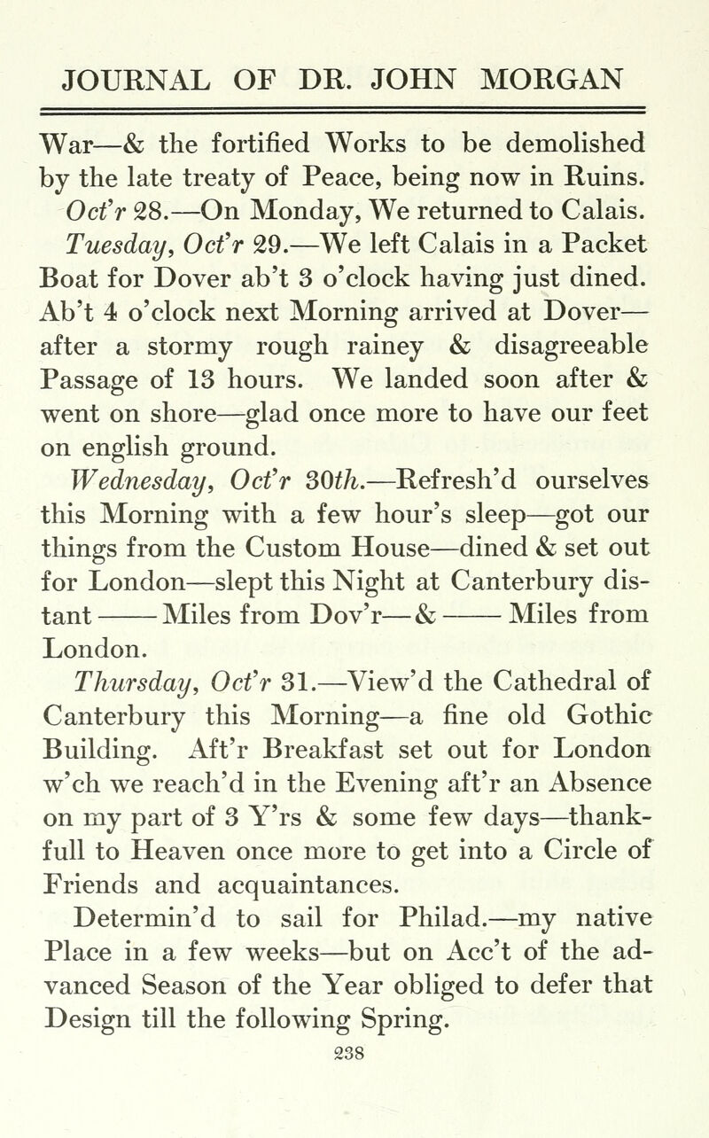 War—& the fortified Works to be demolished by the late treaty of Peace, being now in Ruins. Ocfr 28.—On Monday, We returned to Calais. Tuesday, Ocfr 29.—We left Calais in a Packet Boat for Dover ab't 3 o'clock having just dined. Ab't 4 o'clock next Morning arrived at Dover— after a stormy rough rainey & disagreeable Passage of 13 hours. We landed soon after & went on shore—glad once more to have our feet on english ground. Wednesday, Ocfr SOth.—Refresh'd ourselves this Morning with a few hour's sleep—got our things from the Custom House—dined & set out for London—slept this Night at Canterbury dis- tant Miles from Dov'r—& Miles from London. Thursday, Ocfr 31.—View'd the Cathedral of Canterbury this Morning—a fine old Gothic Building. Aft'r Breakfast set out for London w'ch we reach'd in the Evening aft'r an Absence on my part of 3 Y'rs & some few days—thank- full to Heaven once more to get into a Circle of Friends and acquaintances. Determin'd to sail for Philad.—my native Place in a few weeks—but on Acc't of the ad- vanced Season of the Year obliged to defer that Design till the following Spring.