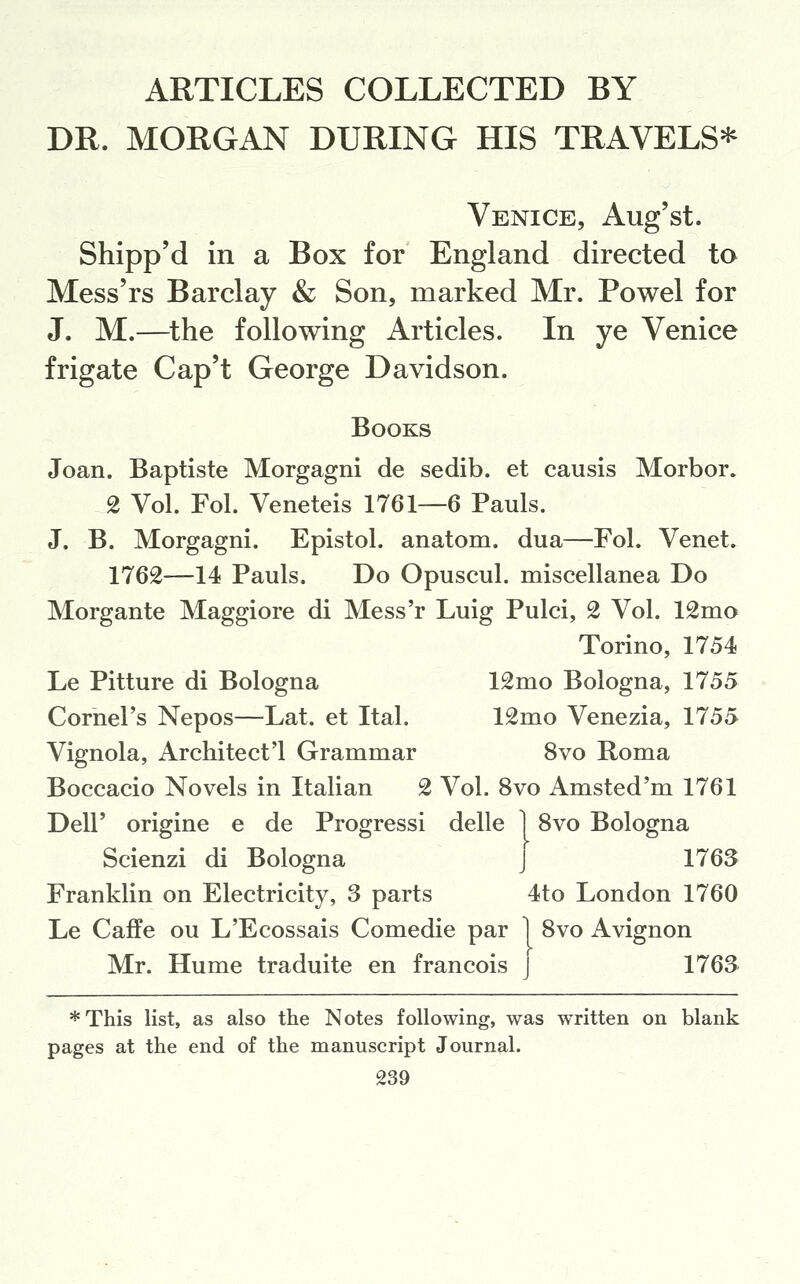 ARTICLES COLLECTED BY DR. MORGAN DURING HIS TRAVELS^ Venice, Aug'st. Shipp'd in a Box for England directed to Mess'rs Barclay & Son, marked Mr. Powel for J. M.—the following Articles. In ye Venice frigate Cap't George Davidson. Books Joan. Baptiste Morgagni de sedib. et causis Morbor. 2 Vol. Fol. Veneteis 1761—6 Pauls. J. B. Morgagni. Epistol. anatom. dua—Fol. Venet. 1762—14 Pauls. Do Opuscul. miscellanea Do Morgante Maggiore di Mess'r Luig Pulci, 2 Vol. 12mo Torino, 1754 Le Pitture di Bologna 12mo Bologna, 1755 Cornel's Nepos—Lat. et Ital. 12mo Venezia, 1755 Vignola, Architeet'l Grammar 8vo Roma Boccacio Novels in Italian 2 Vol. 8vo Amsted'm 1761 Deir origine e de Progressi delle 1 8vo Bologna Scienzi di Bologna J 176S Franklin on Electricity, 3 parts 4to London 1760 Le Caffe ou L'Ecossais Comedie par 1 8vo Avignon Mr. Hume traduite en francois J 1763 *This list, as also the Notes following, was written on blank pages at the end of the manuscript Journal.