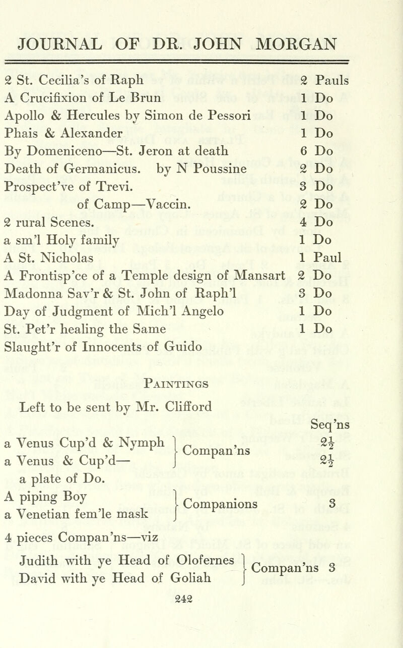 2 St. Cecilia's of Raph 2 Pauls A Crucifixion of Le Brun 1 Do Apollo & Hercules by Simon de Pessori 1 Do Phais & Alexander 1 Do By Domeniceno—St. Jeron at death 6 Do Death of Germanicus. by N Poussine 2 Do Prospect've of Trevi. 3 Do of Camp—Vaccin. 2 Do 2 rural Scenes. 4 Do a sm'l Holy family 1 Do A St. Nicholas 1 Paul A Frontisp'ce of a Temple design of Mansart 2 Do Madonna Sav'r & St. John of Raph'l 3 Do Day of Judgment of Mich'l Angelo 1 Do St. Pet'r healing the Same 1 Do Slaught'r of Innocents of Guido Paintings Left to be sent by Mr. Clifford Seq'ns a Venus Cup'd & Nymph 1 ^ » ^i a Venus & Cup'd— J ^^^^^ ^^ gi a plate of Do.   ^ ^ I Companions 3 a Venetian fem le mask J 4 pieces Compan'ns—viz Judith with ye Head of Olofernes 1 ^ > o \ Compan ns 3 David with ye Head of Goliah J