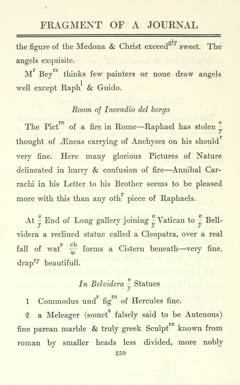 the figure of the Medona & Christ exceed sweet. The angels exquisite, r rs M Bey thinks few painters or none draw angels well except Raph & Guido. Room of Incendio del horgo re G The Pict of a fire in Rome—Raphael has stolen z; thought of iEneas carrying of Anchyses on his should very fine. Here many glorious Pictures of Nature delineated in hurry & confusion of fire—Annibal Car- rachi in his Letter to his Brother seems to be pleased more with this than any oth piece of Raphaels. At - End of Long gallery joining - Vatican to - Bell- videra a reclined statue called a Cleopatra, over a real fall of wat — forms a Cistern beneath—very fine, drap^^ beautifull. e In Belvidera - Statues r re 1 Commodus und fig of Hercules fine. 2 a Meleager (somet falsely said to be Antenous) re fine parean marble & truly greek Sculpt known from roman by smaller heads less divided, more nobly