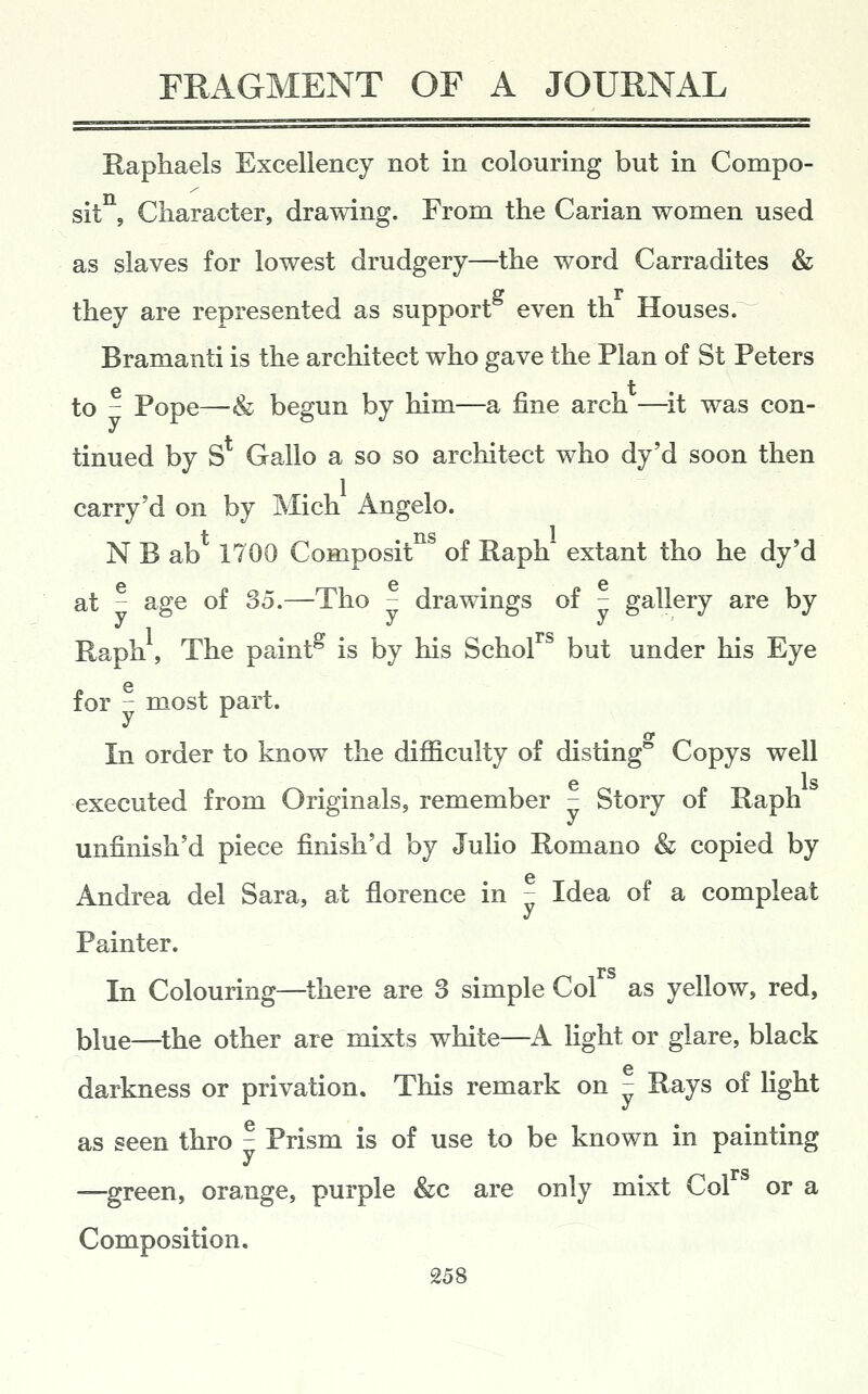 Raphaels Excellency not in colouring but in Compo- sit , Character, drawing. From the Carian women used as slaves for lowest drudgery—the word Carradites & ff r they are represented as support even th Houses. Bramanti is the architect who gave the Plan of St Peters to - Pope—& begun by him—a fine arch —^it was con- tinued by S Gallo a so so architect who dy'd soon then carry'd on by Mich Angelo. N B ab 1700 Composit of Raph extant tho he dy'd at - age of 35.—Tho - drawings of - gallery are by Raph, The paint^ is by his Schol^^ but under his Eye for - most part. In order to know the difficulty of disting* Copys well 6 Is executed from Originals, remember - Story of Raph unfinish'd piece finish'd by Julio Romano & copied by Andrea del Sara, at florence in - Idea of a compleat Painter. In Colouring—there are 3 simple Col as yellow, red, blue—^the other are mixts white—A Hght or glare, black darkness or privation. This remark on - Rays of Hght as seen thro - Prism is of use to be known in painting —green, orange, purple &c are only mixt Col or a Composition.