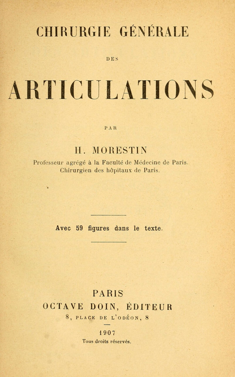 DES ARTICULATIONS PAR H. MORESTIN régé à la Faculté de Méde Chirurgien des hôpitaux de Paris. Professeur agrégé à la Faculté de Médecine de Paris. Avec 59 figures dans le texte. PARIS OCTAVE DOIN, ÉDITEUR 8, PLACE DE L'ODÉON , 8 1907 Tous droits réservés.