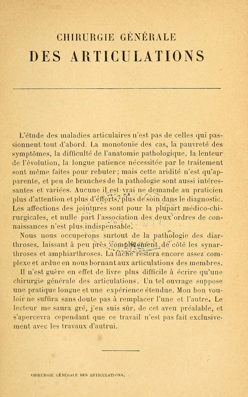 DES ARTICULATIONS L'étude des maladies articulaires n'est pas de celles qui pas- sionnent tout d'abord. La monotonie des cas, la pauvreté des symptômes, la difficulté de Tanatomie pathologique, la lenteur de l'évolution, la longue patience nécessitée par le traitement sont même faites pour rebuter; mais cette aridité n'est qu'ap- parente, et peu de branches de la pathologie sont aussi intéres- santes et variées. Aucune iLest-vrai ne demande au praticien plus d'attention et plus d'efforts/plus dé soin dans le diagnostic. Les affections des jointures sont pour la plupart médico-chi- rurgicales, et nulle part l'association, des deuxrordres de con- naissances n'est plus.indispensable'. :; Nous nous occuperons surtout de la pathologie des diar- throses, laissant à peu près,'cômj}l^em?erit;de côté les synar- throses et amphiarthroses. La tacKe^restera encore assez com- plexe et ardue en nous bornant aux articulations des membres. Il n'est guère en effet de livre plus difficile à écrire qu'une chirurgie générale des articulations. Un tel ouvrage suppose une pratique longue et une expérience étendue. Mon bon vou- loir ne suffira sans doute pas à remplacer l'une et l'autre. Le lecteur me saura gré, j'en suis sûr, de cet aveu préalable, et s'apercevra cependant que ce travail n'est pas fait exclusive- ment avec les travaux d'autrui. CHIRURGIE GÉNÉRALE DES ARTICULATIONS.