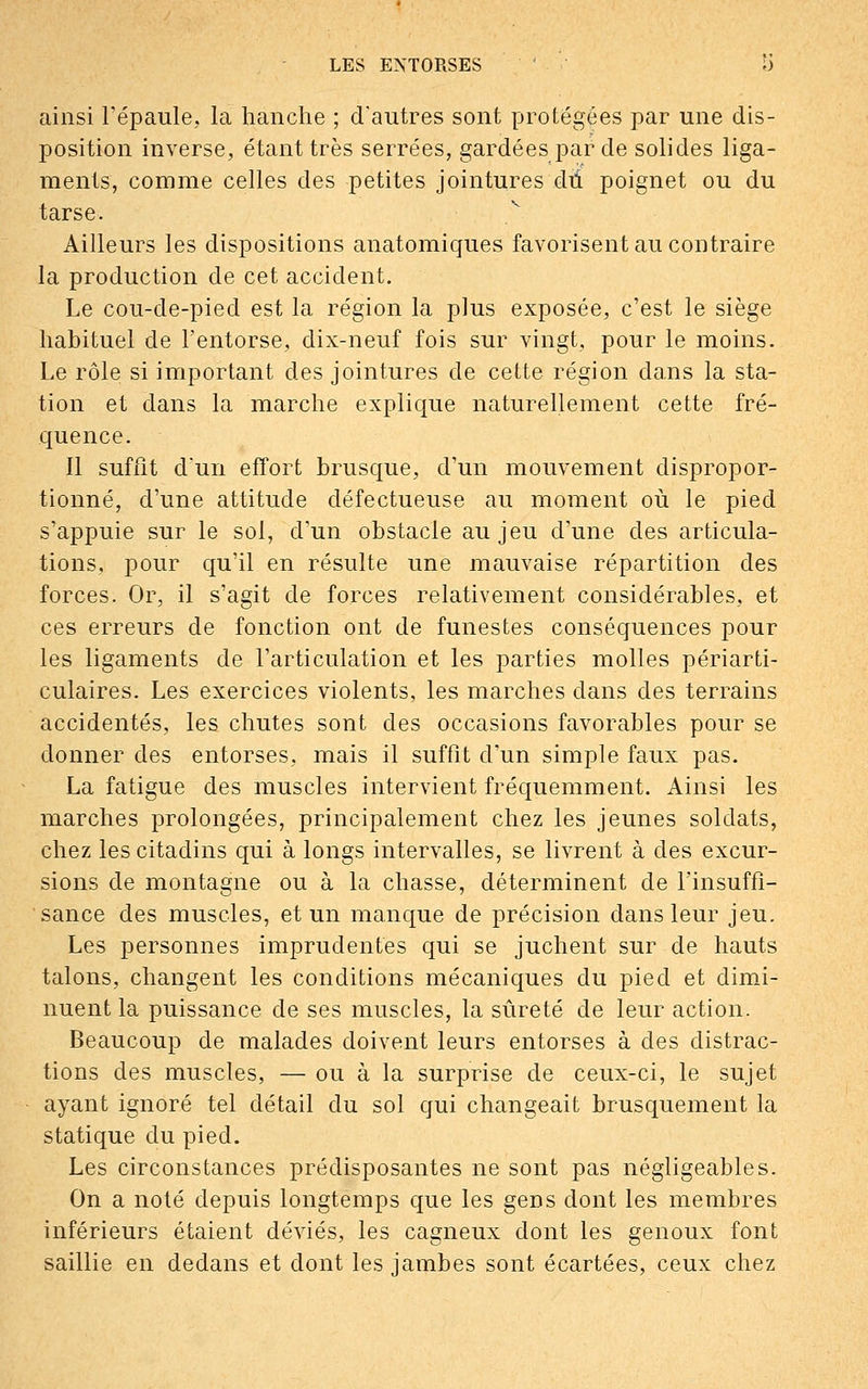 ainsi l'épaule., la hanche ; d'autres sont protégées par une dis- position inverse, étant très serrées, gardées par de solides liga- ments, comme celles des petites jointures du poignet ou du tarse. Ailleurs les dispositions anatomiques favorisent au contraire la production de cet accident. Le cou-de-pied est la région la plus exposée, c'est le siège habituel de l'entorse, dix-neuf fois sur vingt, pour le moins. Le rôle si important des jointures de cette région dans la sta- tion et clans la marche explique naturellement cette fré- quence. Il suffit d'un effort brusque, d'un mouvement dispropor- tionné, d'une attitude défectueuse au moment où le pied s'appuie sur le sol, d'un obstacle au jeu d'une des articula- tions, pour qu'il en résulte une mauvaise répartition des forces. Or, il s'agit de forces relativement considérables, et ces erreurs de fonction ont de funestes conséquences pour les ligaments de l'articulation et les parties molles périarti- culaires. Les exercices violents, les marches dans des terrains accidentés, les chutes sont des occasions favorables pour se donner des entorses, mais il suffit d'un simple faux pas. La fatigue des muscles intervient fréquemment. Ainsi les marches prolongées, principalement chez les jeunes soldats, chez les citadins qui à longs intervalles, se livrent à des excur- sions de montagne ou à la chasse, déterminent de l'insuffi- sance des muscles, et un manque de précision dans leur jeu. Les personnes imprudentes qui se juchent sur de hauts talons, changent les conditions mécaniques du pied et dimi- nuent la puissance de ses muscles, la sûreté de leur action. Beaucoup de malades doivent leurs entorses à des distrac- tions des muscles, — ou à la surprise de ceux-ci, le sujet ayant ignoré tel détail du sol qui changeait brusquement la statique du pied. Les circonstances prédisposantes ne sont pas négligeables. On a noté depuis longtemps que les gens dont les membres inférieurs étaient déviés, les cagneux dont les genoux font saillie en dedans et dont les jambes sont écartées, ceux chez