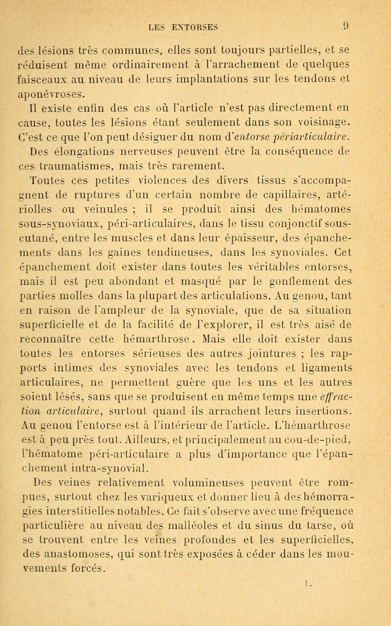 des lésions très communes, elles sont toujours partielles, et se réduisent même ordinairement à l'arrachement de quelques faisceaux au niveau de leurs implantations sur les tendons et aponévroses. Il existe enfin des cas où l'article n'est pas directement en cause, toutes les lésions étant seulement dans son voisinage. C'est ce que l'on peut désiguer du nom d'entorse périarticulaire. Des élongations nerveuses peuvent être la conséquence de ces traumatismes, mais très rarement. Toutes ces petites violences des divers tissus s'accompa- gnent de ruptures d'un certain nombre de capillaires, arté- riolles ou veinules ; il se produit ainsi des hématomes sous-synoviaux, péri-articulaires, dans le tissu conjonctif sous- cutané, entre les muscles et dans leur épaisseur, des épanche- ments dans les gaines tendineuses, dans les synoviales. Cet épanchement doit exister dans toutes les véritables entorses, mais il est peu abondant et masqué par le gonflement des parties molles dans la plupart des articulations. Au genou, tant en raison de l'ampleur de la synoviale, que de sa situation superficielle et de la facilité de l'explorer, il est très aisé de reconnaître cette hémarthrose. Mais elle doit exister dans toutes les entorses sérieuses des autres jointures ; les rap- ports intimes des synoviales avec les tendons et ligaments articulaires, ne permettent guère que les uns et les autres soient lésés, sans que se produisent en même temps une effrac- tion articulaire, surtout quand ils arrachent leurs insertions. Au genou l'entorse est à l'intérieur de l'article. L'hémarthrose est à peu près tout. Ailleurs, et principalement au cou-de-pied, l'hématome péri-articulaire a plus d'importance que l'épan- chement intra-synovial. Des veines relativement volumineuses peuvent être rom- pues, surtout chez les variqueux et donner lieu à des hémorra- gies interstitielles notables. Ce fait s'observe avec une fréquence particulière au niveau des malléoles et du sinus du tarse, où se trouvent entre les veines profondes et les superficielles, des anastomoses, qui sont très exposées à céder dans les mou- vements forcés.