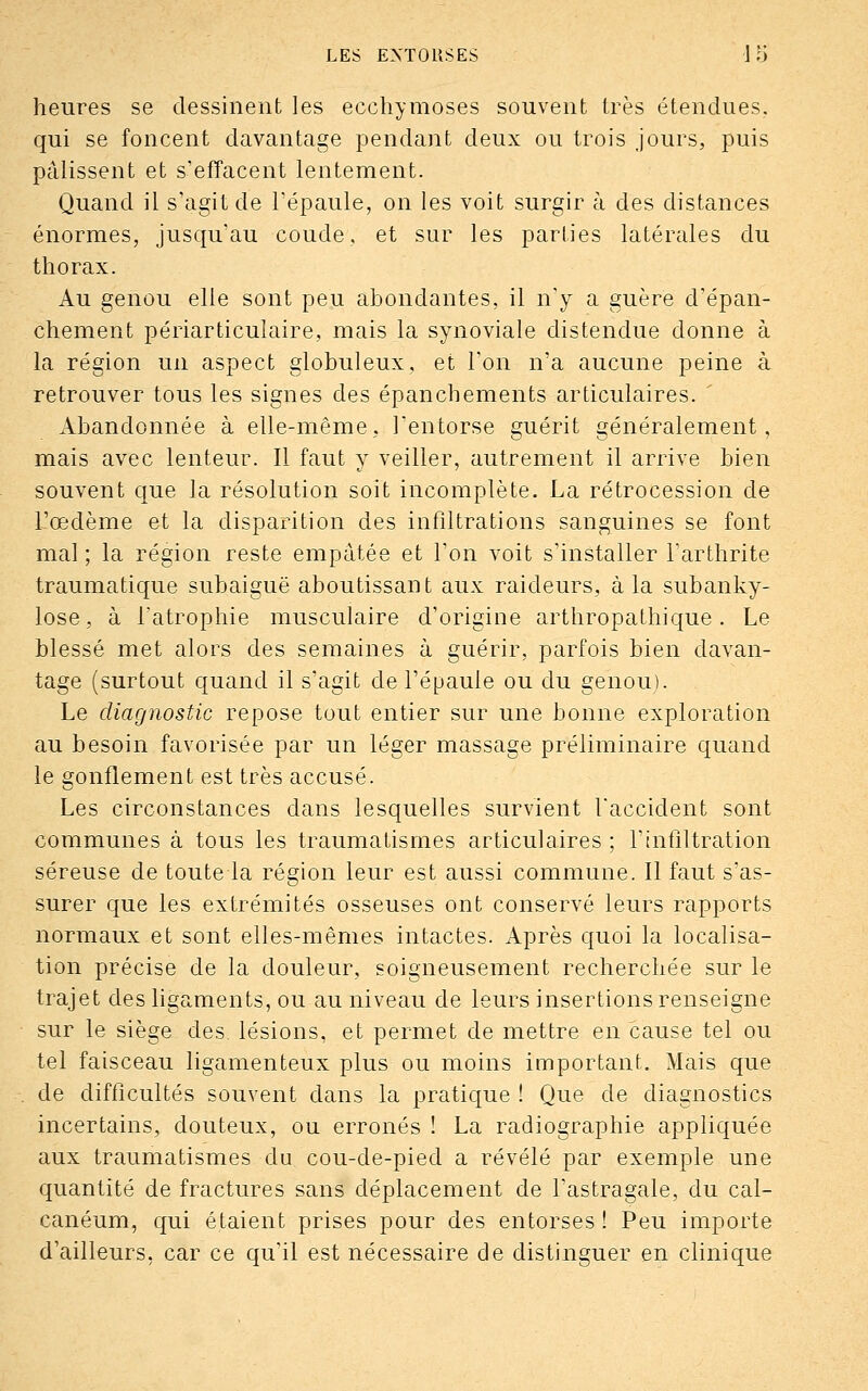 heures se dessinent les ecchymoses souvent très étendues, qui se foncent davantage pendant deux ou trois jours, puis pâlissent et s'effacent lentement. Quand il s'agit de l'épaule, on les voit surgir à des distances énormes, jusqu'au coude, et sur les parties latérales du thorax. Au genou elle sont peu abondantes, il n'y a guère d'épan- chement périarticulaire, mais la synoviale distendue donne à la région un aspect globuleux, et l'on n'a aucune peine à retrouver tous les signes des épanchements articulaires. Abandonnée à elle-même, l'entorse guérit généralement, mais avec lenteur. Il faut y veiller, autrement il arrive bien souvent que la résolution soit incomplète. La rétrocession de l'œdème et la disparition des infiltrations sanguines se font mal ; la région reste empâtée et l'on voit s'installer l'arthrite traumatique subaiguë aboutissant aux raideurs, à la subanky- lose, à l'atrophie musculaire d'origine arthropathique. Le blessé met alors des semaines à guérir, parfois bien davan- tage (surtout quand il s'agit de l'épaule ou du genou). Le diagnostic repose tout entier sur une bonne exploration au besoin favorisée par un léger massage préliminaire quand le gonflement est très accusé. Les circonstances dans lesquelles survient l'accident sont communes à tous les traumatismes articulaires ; l'infiltration séreuse de toute la région leur est aussi commune. Il faut s'as- surer que les extrémités osseuses ont conservé leurs rapports normaux et sont elles-mêmes intactes. Après quoi la localisa- tion précise de la douleur, soigneusement recherchée sur le trajet des ligaments, ou au niveau de leurs insertions renseigne sur le siège des. lésions, et permet de mettre en cause tel ou tel faisceau ligamenteux plus ou moins important. Mais que de difficultés souvent dans la pratique ! Que de diagnostics incertains, douteux, ou erronés ! La radiographie appliquée aux traumatismes du cou-de-pied a révélé par exemple une quantité de fractures sans déplacement de l'astragale, du cal- canéum, qui étaient prises pour des entorses ! Peu importe d'ailleurs, car ce qu'il est nécessaire de distinguer en clinique