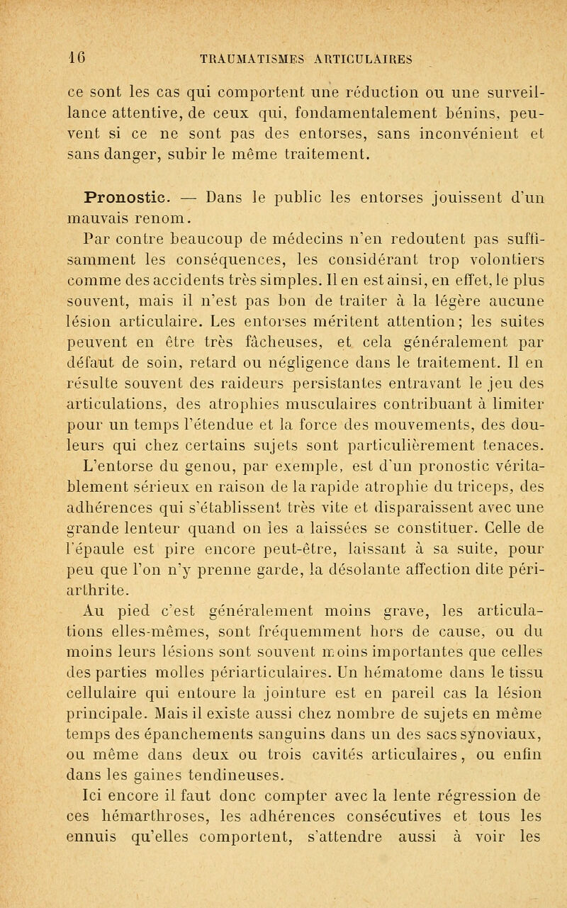 ce sont les cas qui comportent une réduction ou une surveil- lance attentive, de ceux qui, fondamentalement bénins, peu- vent si ce ne sont pas des entorses, sans inconvénient et sans danger, subir le même traitement. Pronostic. — Dans le public les entorses jouissent d'un mauvais renom. Par contre beaucoup de médecins n'en redoutent pas suffi- samment les conséquences, les considérant trop volontiers comme des accidents très simples. Il en est ainsi, en effet, le plus souvent, mais il n'est pas bon de traiter à la légère aucune lésion articulaire. Les entorses méritent attention; les suites peuvent en être très fâcheuses, et cela généralement par défaut de soin, retard ou négligence dans le traitement. Il en résulte souvent des raideurs persistantes entravant le jeu des articulations, des atrophies musculaires contribuant à limiter pour un temps l'étendue et la force des mouvements, des dou- leurs qui chez certains sujets sont particulièrement tenaces. L'entorse du genou, par exemple, est d'un pronostic vérita- blement sérieux en raison de la rapide atrophie du triceps, des adhérences qui s'établissent très vite et disparaissent avec une grande lenteur quand on les a laissées se constituer. Celle de l'épaule est pire encore peut-être, laissant à sa suite, pour peu que l'on n'y prenne garde, la désolante affection dite péri- arthrite. Au pied c'est généralement moins grave, les articula- tions elles-mêmes, sont fréquemment hors de cause, ou du moins leurs lésions sont souvent moins importantes que celles des parties molles périarticulaires. Un hématome dans le tissu cellulaire qui entoure la jointure est en pareil cas la lésion principale. Mais il existe aussi chez nombre de sujets en même temps des épanchements sanguins dans un des sacs synoviaux, ou même dans deux ou trois cavités articulaires, ou enfin dans les gaines tendineuses. Ici encore il faut donc compter avec la lente régression de ces hémarthroses, les adhérences consécutives et tous les ennuis qu'elles comportent, s'attendre aussi à voir les