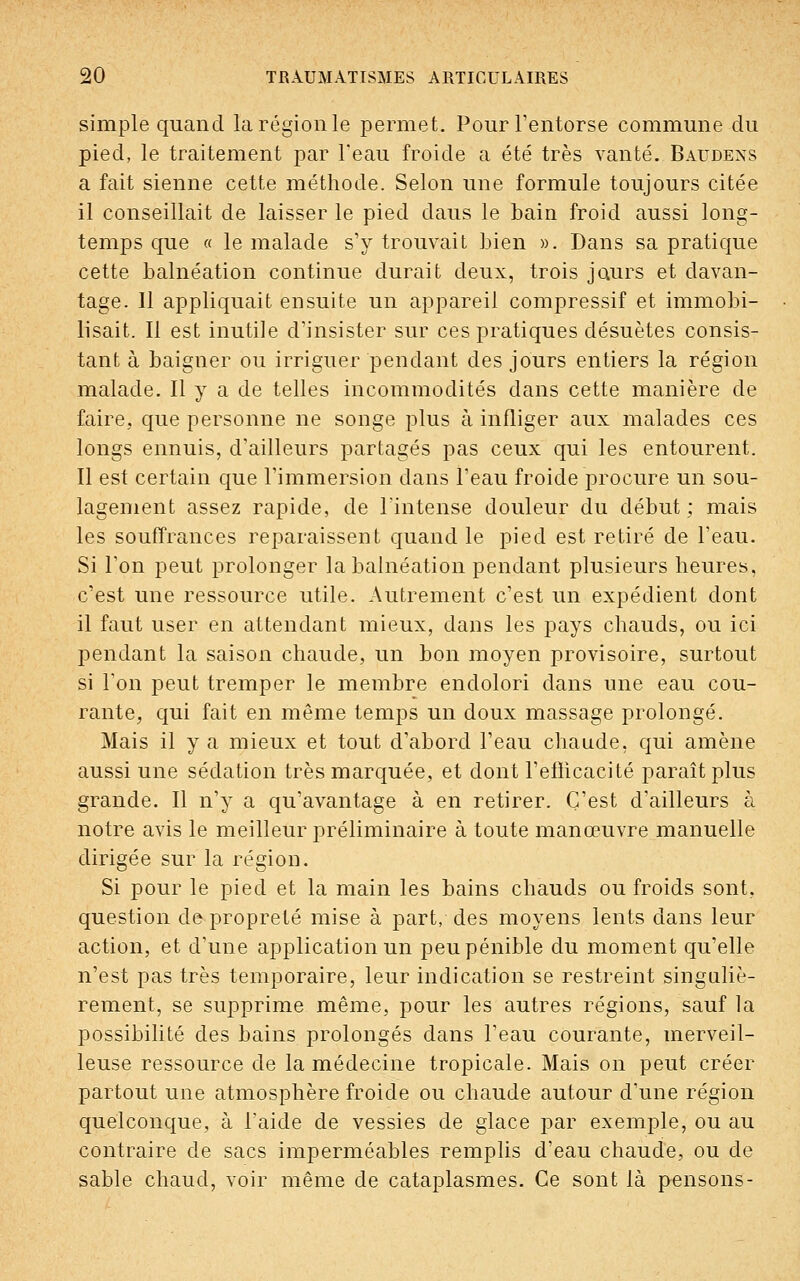 simple quand la région le permet. Pour l'entorse commune du pied, le traitement par l'eau froide a été très vanté. Baudens a fait sienne cette méthode. Selon une formule toujours citée il conseillait de laisser le pied daus le bain froid aussi long- temps que « le malade s'y trouvait bien ». Dans sa pratique cette balnéation continue durait deux, trois jours et davan- tage. 11 appliquait ensuite un appareil compressif et immobi- lisait. Il est inutile d'insister sur ces pratiques désuètes consis- tant à baigner ou irriguer pendant des jours entiers la région malade. Il y a de telles incommodités dans cette manière de faire, que personne ne songe plus à infliger aux malades ces longs ennuis, d'ailleurs partagés pas ceux qui les entourent. Il est certain que l'immersion dans l'eau froide procure un sou- lagement assez rapide, de l'intense douleur du début; mais les souffrances reparaissent quand le pied est retiré de l'eau. Si Ton peut prolonger la balnéation pendant plusieurs heures, c'est une ressource utile. Autrement c'est un expédient dont il faut user en attendant mieux, dans les pays chauds, ou ici pendant la saison chaude, un bon moyen provisoire, surtout si Ton peut tremper le membre endolori dans une eau cou- rante, qui fait en même temps un doux massage prolongé. Mais il y a mieux et tout d'abord l'eau chaude, qui amène aussi une sédation très marquée, et dont l'efficacité paraît plus grande. Il n'y a qu'avantage à en retirer. C'est d'ailleurs à notre avis le meilleur préliminaire à toute manœuvre manuelle dirigée sur la région. Si pour le pied et la main les bains chauds ou froids sont, question de propreté mise à part, des moyens lents dans leur action, et d'une application un peu pénible du moment qu'elle n'est pas très temporaire, leur indication se restreint singuliè- rement, se supprime même, pour les autres régions, sauf la possibilité des bains prolongés dans l'eau courante, merveil- leuse ressource de la médecine tropicale. Mais on peut créer partout une atmosphère froide ou chaude autour d'une région quelconque, à l'aide de vessies de glace par exemple, ou au contraire de sacs imperméables remplis d'eau chaude, ou de sable chaud, voir même de cataplasmes. Ce sont là pensons-