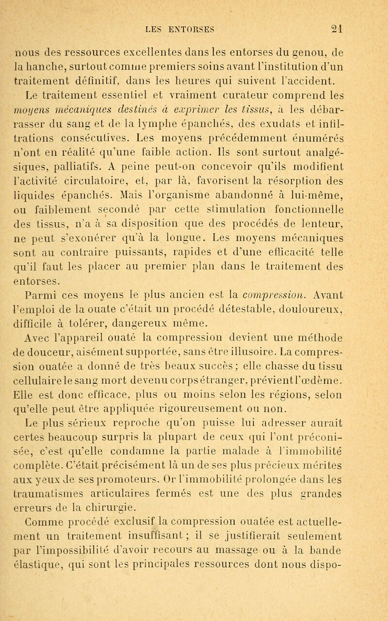 nous des ressources excellentes dans les entorses du genou, de la hanche, surtout comme premiers soins avant l'institution d'un traitement définitif, dans les heures qui suivent l'accident. Le traitement essentiel et vraiment curateur comprend les moyens mécaniques destinés à exprimer les tissus, à les débar- rasser du sang et de la lymphe épanchés, des exudats et infil- trations consécutives. Les moyens précédemment énumérés n'ont en réalité qu'une faible action. Ils sont surtout analgé- siques, palliatifs. A peine peut-on concevoir qu'ils modifient l'activité circulatoire, et, par là, favorisent la résorption des liquides épanchés. Mais l'organisme abandonné à lui-même, ou faiblement secondé par cette stimulation fonctionnelle des tissus, n'a à sa disposition que des procédés, de lenteur, ne peut s'exonérer qu'à la. longue. Les moyens mécaniques sont au contraire puissants, rapides et d'une efficacité telle qu'il faut les placer au premier plan dans le traitement des entorses. Parmi ces moyens le plus ancien est la compression. Avant Lemploi de la ouate c'était un procédé détestable, douloureux, difficile à tolérer, dangereux même. Avec l'appareil ouaté la compression devient une méthode de douceur, aisément supportée, sans être illusoire. La compres- sion ouatée a donné de très beaux succès; elle chasse du tissu cellulaire le sang mort devenu corps étranger, prévient l'œdème. Elle est donc efficace, plus ou moins selon les régions, selon qu'elle peut être appliquée rigoureusement ou non. Le plus sérieux reproche qu'on puisse lui adresser aurait certes beaucoup surpris la plupart de ceux qui l'ont préconi- sée, c'est qu'elle condamne la partie malade à l'immobilité complète. C'était précisément là un de ses plus précieux mérites aux yeux de ses promoteurs. Or l'immobilité prolongée dans les traumatismes articulaires fermés est une des plus grandes erreurs de la chirurgie. Comme procédé exclusif la compression ouatée est actuelle- ment un traitement insuffisant ; il se justifierait seulement par l'impossibilité d'avoir recours au massage ou à la bande élastique, qui sont les principales ressources dont nous dispo-