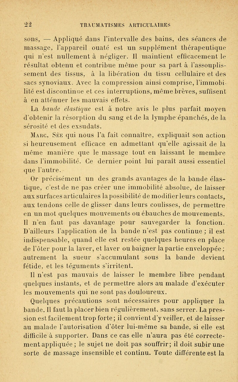 sons, — Appliqué dans l'intervalle des bains, des séances de massage, l'appareil ouaté est un supplément thérapeutique qui n'est nullement à négliger. Il maintient efficacement le résultat obtenu et contribue même pour sa part à l'assouplis- sement des tissus, à la libération du tissu cellulaire et des sacs synoviaux. Avec la compression ainsi comprise, l'immobi- lité est discontinue et ces interruptions, même brèves, suffisent à en atténuer les mauvais effets. La bande élastique est à notre avis le plus parfait moyen d'obtenir la résorption du sang et de la lymphe épanchés, de la sérosité et des exsudats. Marc, Sée qui nous l'a fait connaître, expliquait son action si heureusement efficace en admettant qu'elle agissait de la même manière que le massage tout en laissant le membre dans l'immobilité. Ce dernier point lui paraît aussi essentiel que l'autre. Or précisément un des grands avantages de la bande élas- tique, c'est de ne pas créer une immobilité absolue, de laisser aux surfaces articulaires la possibilité de modifier leurs contacts, aux tendons celle de glisser dans leurs coulisses, de permettre en un mot quelques mouvements ou ébauches de mouvements. Il n'en faut pas davantage pour sauvegarder la fonction. D'ailleurs l'application de la bande n'est pas continue ; il est indispensable, quand elle est restée quelques heures en place de l'ôter pour la laver, et laver ou baigner la partie enveloppée ; autrement la sueur s'accumulant sous la bande devient fétide, et les téguments s'irritent. Il n'est pas mauvais de laisser le membre libre pendant quelques instants, et de permettre alors au malade d'exécuter les mouvements qui ne sont pas douloureux. Quelques précautions sont nécessaires pour appliquer la bande. Il faut la placer bien régulièrement, sans serrer. La pres- sion est facilement trop forte; il convient d'y veiller, et délaisser au malade l'autorisation d'ôter lui-même sa bande, si elle est difficile à supporter. Dans ce cas elle n'aura pas été correcte- ment appliquée ; le sujet ne doit pas souffrir; il doit subir une sorte de massage insensible et continu. Toute différente est la