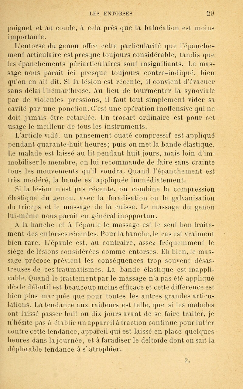 poignet et au coude, à cela près que la balnéation est moins importante. L'entorse du genou offre cette particularité que l'épanche- ment articulaire est presque toujours considérable, tandis que les épanchements périarticulaires sont insignifiants. Le mas- sage nous paraît ici presque toujours contre-indiqué, bien qu'on en ait dit. Si la lésion est récente, il convient d'évacuer sans délai riiémarthrose. Au lieu de tourmenter la synoviale par de violentes pressions, il faut tout simplement vider sa cavité par une ponction. C'est une opération inoffensive qui ne doit jamais être retardée. Un trocart ordinaire est pour cet usage le meilleur de tous les instruments. L'article vidé, un pansement ouaté compressif est appliqué pendant quarante-huit heures; puis on met la bande élastique. Le malade est laissé au lit pendant huit jours, mais loin d'im- mobiliser le membre, on lui recommande de faire sans crainte tous les mouvements qu'il voudra. Quand l'épanchement est très modéré, la bande est appliquée immédiatement. Si la lésion n'est pas récente, on combine la compression élastique du genou, avec la faradisation ou la galvanisation du triceps et le massage de la cuisse. Le massage du genou lui-même nous paraît en général inopportun. A la hanche et à l'épaule le massage est le seul bon traite- ment des entorses récentes. Pour la hanche, le cas est vraiment bien rare. L'épaule est, au contraire, assez fréquemment le siège de lésions considérées comme entorses. Eh bien, le mas- sage précoce prévient les conséquences trop souvent désas- treuses de ces traumatismes. La bande élastique est inappli- cable. Quand le traitement par le massage n'a pas été appliqué dès le débutilest beaucoup moins efficace et cette différence est bien plus marquée que pour toutes lès autres grandes articu- lations. La tendance aux raideurs est telle, que si les malades ont laissé passer huit ou dix jours avant de se faire traiter, je n'hésite pas à établir un appareil à traction continue pour lutter contre cette tendance, appareil qui est laissé en place quelques heures dans la journée, et àfaradiser le deltoïde dont on sait la déplorable tendance à s'atrophier.