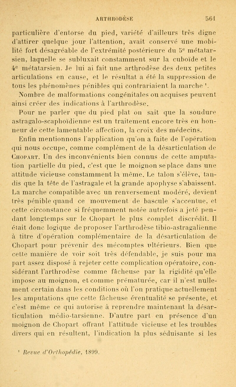 particulière d'entorse du pied, variété d'ailleurs très digne d'attirer quelque jour l'attention, avait conservé une mobi- lité fort désagréable de l'extrémité postérieure du 5e métatar- sien, laquelle se subluxait constamment sur la cuboïde et le 4e métatarsien. Je lui ai fait une arthrodèse des deux petites articulations en cause, et le résultat a été la suppression de tous les phénomènes pénibles qui contrariaient la marche '. Nombre de malformations congénitales ou acquises peuvent ainsi créer des indications à l'arthrodèse. Pour ne parler que du pied plat on sait que la soudure astragalo-scaphoïdienne est un traitement encore très en hon- neur de cette lamentable affection, la. croix des médecins. Enfin mentionnons l'application qu'on a faite de l'opération qui nous occupe, comme complément de la désarticulation de Chopart. Un des inconvénients bien connus de cette amputa- tion partielle du pied, c'est que le moignon se place dans une attitude vicieuse constamment la même. Le talon s'élève, tan- dis que la tête de l'astragale et la grande apophyse s'abaissent. La marche compatible avec un renversement modéré, devient très pénible quand ce mouvement de bascule s'accentue, et cette circonstance si fréquemment notée autrefois a jeté pen- dant longtemps sur le Chopart le plus complet discrédit. Il était donc logique de proposer l'arthrodèse tibio-astragalienne à titre d'opération complémentaire de la désarticulation de Chopart pour prévenir des mécomptes ultérieurs. Bien que cette manière de voir soit très défendable, je suis pour ma part assez disposé à rejeter cette complication opératoire, con- sidérant l'arthrodèse comme fâcheuse par la rigidité qu'elle impose au moignon, et comme prématurée, car il n'est nulle- ment certain dans les conditions où l'on pratique actuellement les amputations que cette fâcheuse éventualité se présente, et c'est même ce qui autorise à reprendre maintenant la désar- ticulation médio-tarsienne. D'autre part en présence d'un moignon de Chopart offrant l'attitude vicieuse et les troubles divers qui en résultent, l'indication la plus séduisante si les 1 Revue d'Orthopédie, 1899.